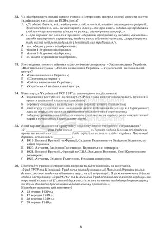 32. Чи відображають подані нижче уривки з історичних джерел окремі аспекти життя
українського суспільства 1920-х років?
1. «До одноосібників, які... саботують хлібозаготівлі, негайно застосувати репресії...
До одноосібників, що... не виконують плану... та про яких... відомо, що продавали
хліб за спекулятивними цінами на ринку… застосувати штраф...»
2. «...при перших же ознаках протидії збиранню продподатку негайно вживати...
заходів примусового характеру, вводячи в села військові частини, ...спрямовувати
туди виїзні сесії ревтрибуналів [революційних трибуналів]».
А так, обидва уривки відображають;
Б тільки 1-й уривок відображає;
В тільки 2-й уривок відображає;
Г ні, жоден з уривків не відображає.
33. Яке з поданих понять є зайвим в цьому логічному ланцюжку: «Союз визволення України»,
«Шахтинська справа», «Спілка визволення України», «Український національний
центр»?
А «Союз визволення України»;
Б «Шахтинська справа»;
В «Спілка визволення України»;
Г «Український національний центр».
34. Конституція Української РСР 1937 р. законодавчо закріплювала:
А входження республіки до складу СРСР без права виходу з його складу, функції її
органів державної влади та управління;
Б перемогу соціалізму та побудову основ соціалістичного суспільства;
В диктатуру трудящих мас, завданням якої є здійснення переходу від буржуазного
ладу до соціалізму шляхом проведення соціалістичних перетворень;
Г побудову розвиненого соціалістичного суспільства та керівну роль комуністичної
партії в суспільному і державному житті.
35. Який варіант заповнення пропусків у поданому нижче твердженні є правильним?
«У ____________ році Рада послів __________ в Парижі надала Польщі всі юридичні
права на володіння __________. Рада офіційно визнала східні кордони Польської
держави, встановлені __________».
А 1919, Великої Британії та Франції, Східною Галичиною та Західною Волинню, по
«лінії Керзона»;
Б 1920, Антанти, Західною Галичиною, Варшавським договором;
В 1921, Великої Британії, Франції та США, Західною Волинню, Сен-Жерменським
договором;
Г 1923, Антанти, Східною Галичиною, Ризьким договором.
36. Прочитайте уривок з історичного джерела та дайте відповідь на запитання.
«Уряд СРСР та Німецький Уряд після розпаду колишньої Польської держави розгля-
дають ...як своє завдання відновити мир... на цій території... З цією метою вони дійшли
згоди в наступному: …Уряд СРСР та Німецький Уряд встановлює в якості кордону... на
території колишньої Польської держави лінію, яка нанесена на додану до цього карту
та більш докладно буде описана в додатковому протоколі».
Коли було укладено цей документ?
А 23 серпня 1939 р.;
Б 17 вересня 1939 р.;
В 28 вересня 1939 р.;
Г 28 червня 1940 р.
8
 