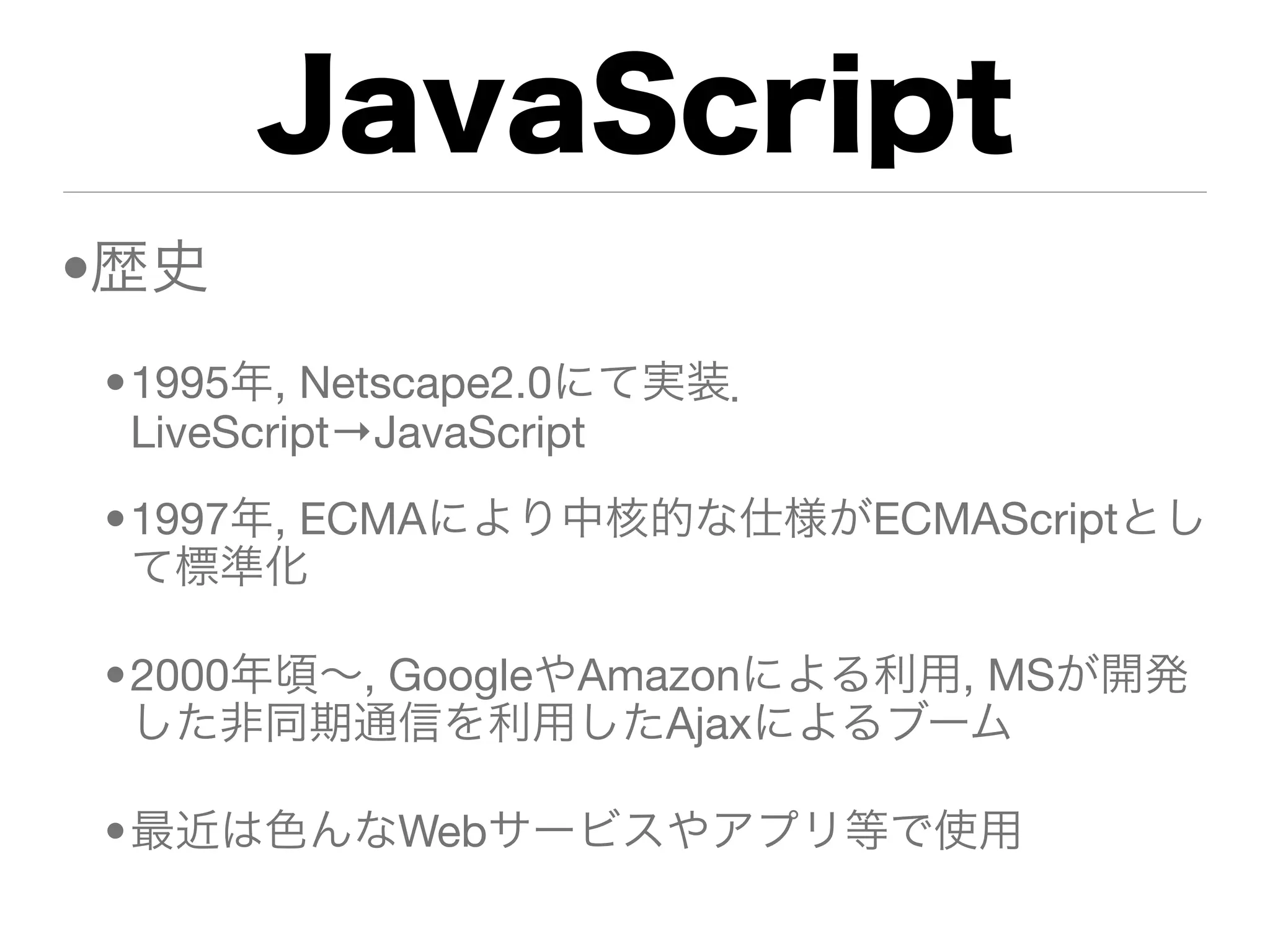 JavaScript
•歴史
•1995年, Netscape2.0にて実装．
 LiveScript→JavaScript
•1997年, ECMAにより中核的な仕様がECMAScriptとし
 て標準化

•2000年頃∼, GoogleやAmazonによる利用, MSが開発
 した非同期通信を利用したAjaxによるブーム

•最近は色んなWebサービスやアプリ等で使用
 