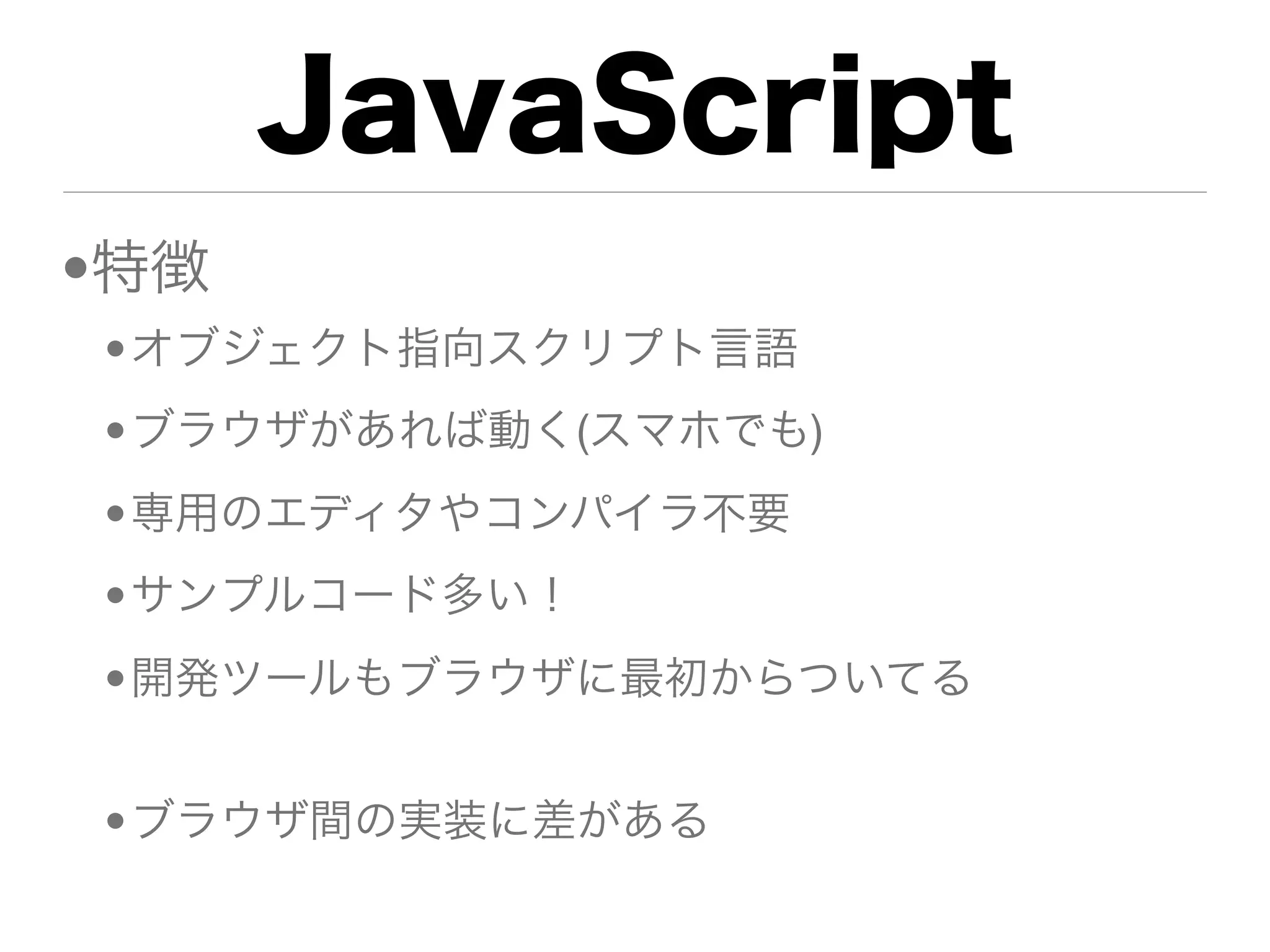 JavaScript
•特徴
•オブジェクト指向スクリプト言語
•ブラウザがあれば動く(スマホでも)
•専用のエディタやコンパイラ不要
•サンプルコード多い！
•開発ツールもブラウザに最初からついてる


•ブラウザ間の実装に差がある
 