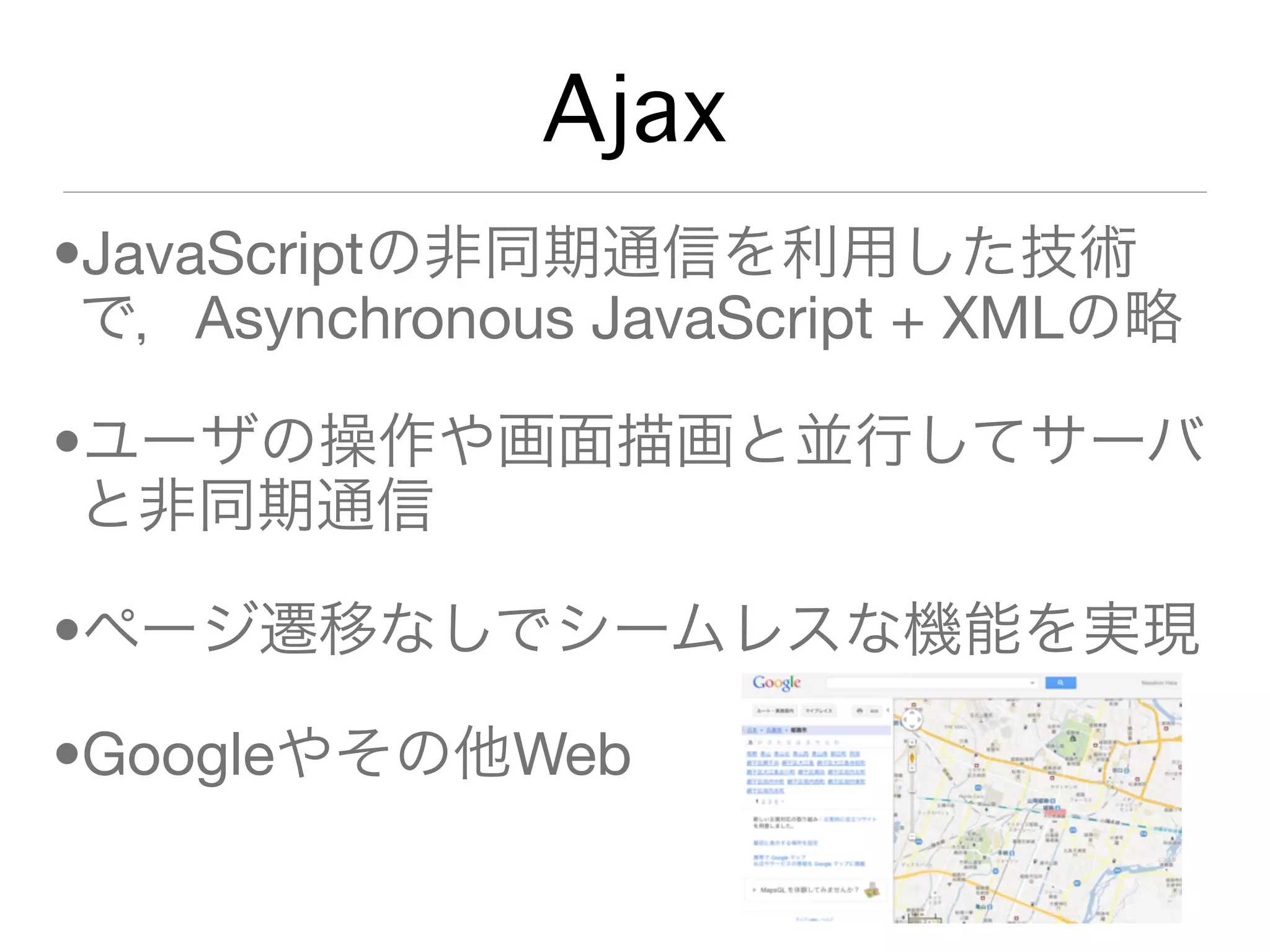Ajax
•JavaScriptの非同期通信を利用した技術
 で，Asynchronous JavaScript + XMLの略

•ユーザの操作や画面描画と並行してサーバ
 と非同期通信

•ページ遷移なしでシームレスな機能を実現

•Googleやその他Web
 