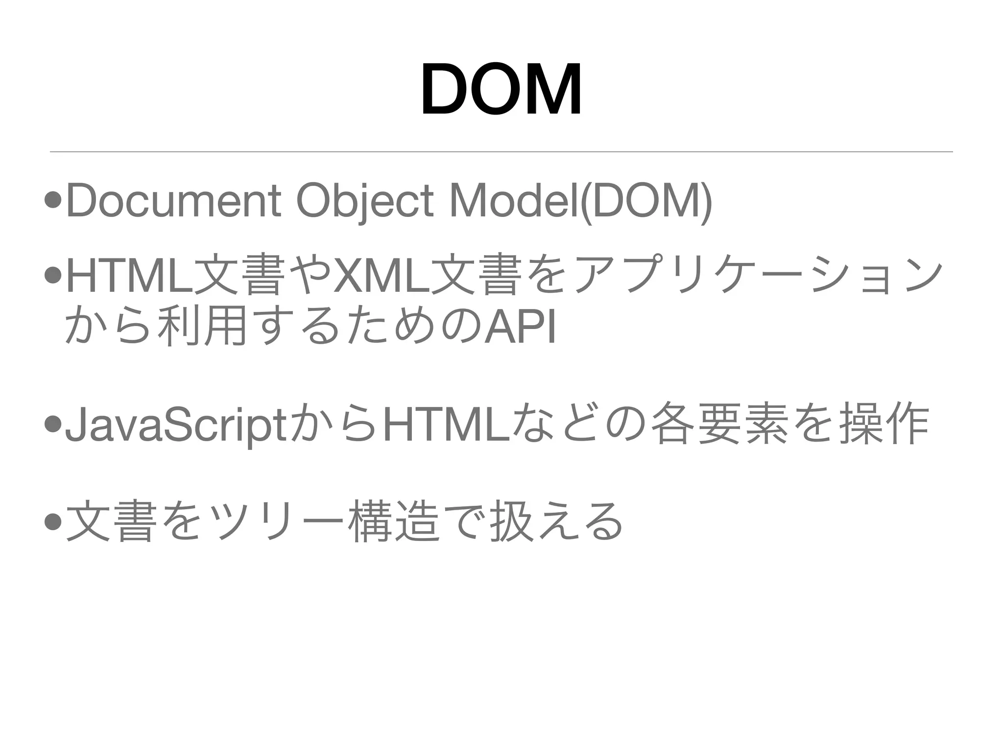 DOM
•Document Object Model(DOM)
•HTML文書やXML文書をアプリケーション
 から利用するためのAPI

•JavaScriptからHTMLなどの各要素を操作

•文書をツリー構造で扱える
 