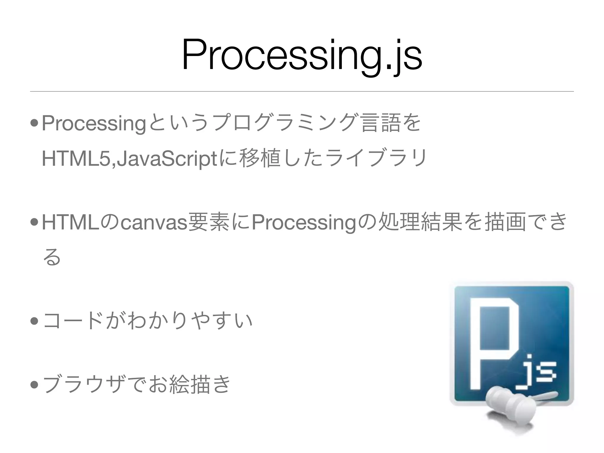 Processing.js
•Processingというプログラミング言語を
HTML5,JavaScriptに移植したライブラリ


•HTMLのcanvas要素にProcessingの処理結果を描画でき
る


•コードがわかりやすい


•ブラウザでお絵描き
 