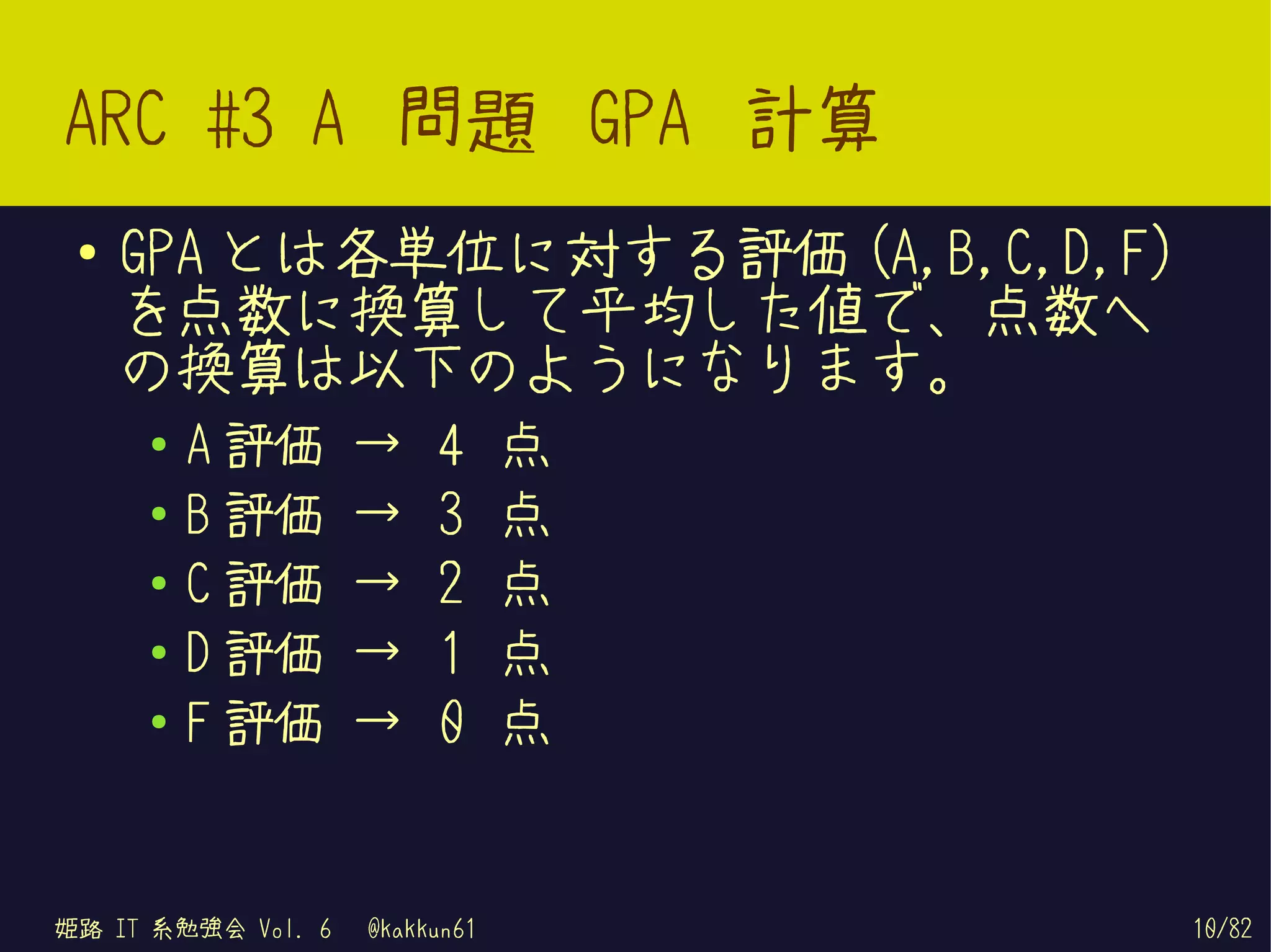 ARC #3 A 問題 GPA 計算
 ●   GPA とは各単位に対する評価 (A,B,C,D,F)
     を点数に換算して平均した値で、点数へ
     の換算は以下のようになります。
     ●   A 評価       →    4      点
     ●   B 評価       →    3      点
     ●   C 評価       →    2      点
     ●   D 評価       →    1      点
     ●   F 評価       →    0      点


姫路 IT 系勉強会 Vol. 6   @kakkun61       10/82
 
