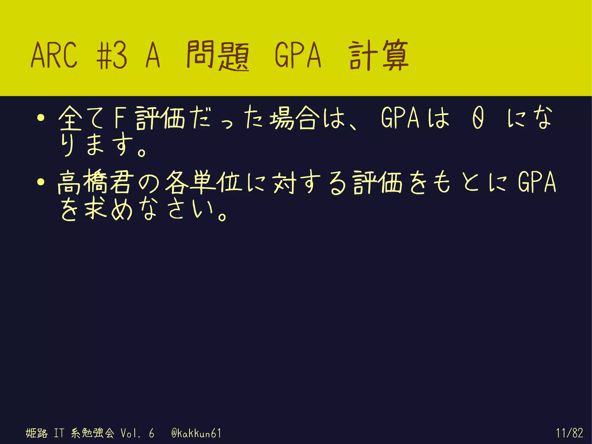 ARC #3 A 問題 GPA 計算
 ●   全て F 評価だった場合は、 GPA は 0 にな
     ります。
 ●   高橋君の各単位に対する評価をもとに GPA
     を求めなさい。




姫路 IT 系勉強会 Vol. 6   @kakkun61   11/82
 