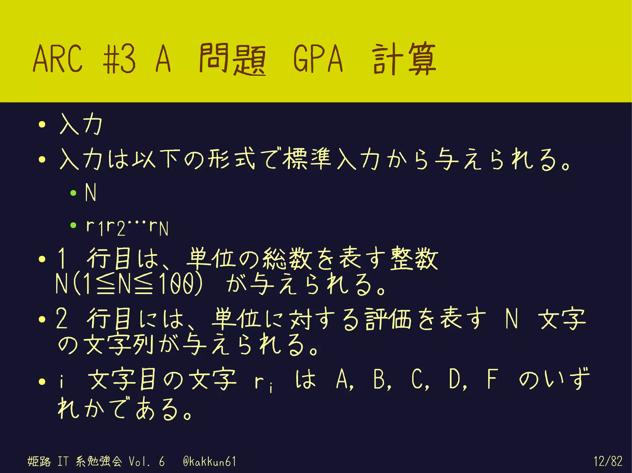 ARC #3 A 問題 GPA 計算
 ●   入力
 ●   入力は以下の形式で標準入力から与えられる。
     ●   N
     ●   r1r2…rN
 ●   1 行目は、単位の総数を表す整数
     N(1≦N≦100) が与えられる。
 ●   2 行目には、単位に対する評価を表す N 文字
     の文字列が与えられる。
 ●   i 文字目の文字 ri は A, B, C, D, F のいず
     れかである。
姫路 IT 系勉強会 Vol. 6   @kakkun61          12/82
 