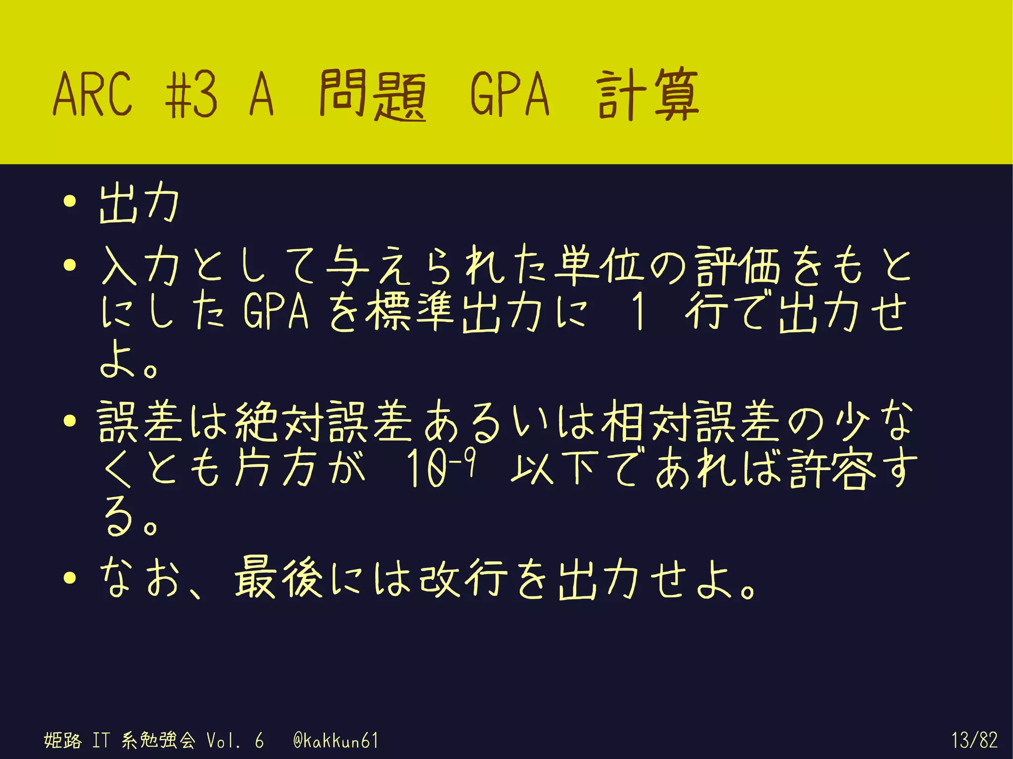 ARC #3 A 問題 GPA 計算
 ●   出力
 ●   入力として与えられた単位の評価をもと
     にした GPA を標準出力に 1 行で出力せ
     よ。
 ●
     誤差は絶対誤差あるいは相対誤差の少な
     くとも片方が 10-9 以下であれば許容す
     る。
 ●   なお、最後には改行を出力せよ。


姫路 IT 系勉強会 Vol. 6   @kakkun61   13/82
 