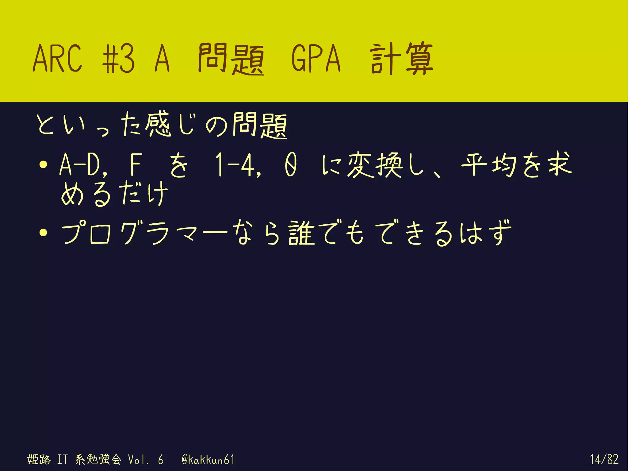ARC #3 A 問題 GPA 計算
といった感じの問題
● A-D, F を 1-4, 0 に変換し、平均を求
  めるだけ
● プログラマーなら誰でもできるはず




姫路 IT 系勉強会 Vol. 6   @kakkun61   14/82
 