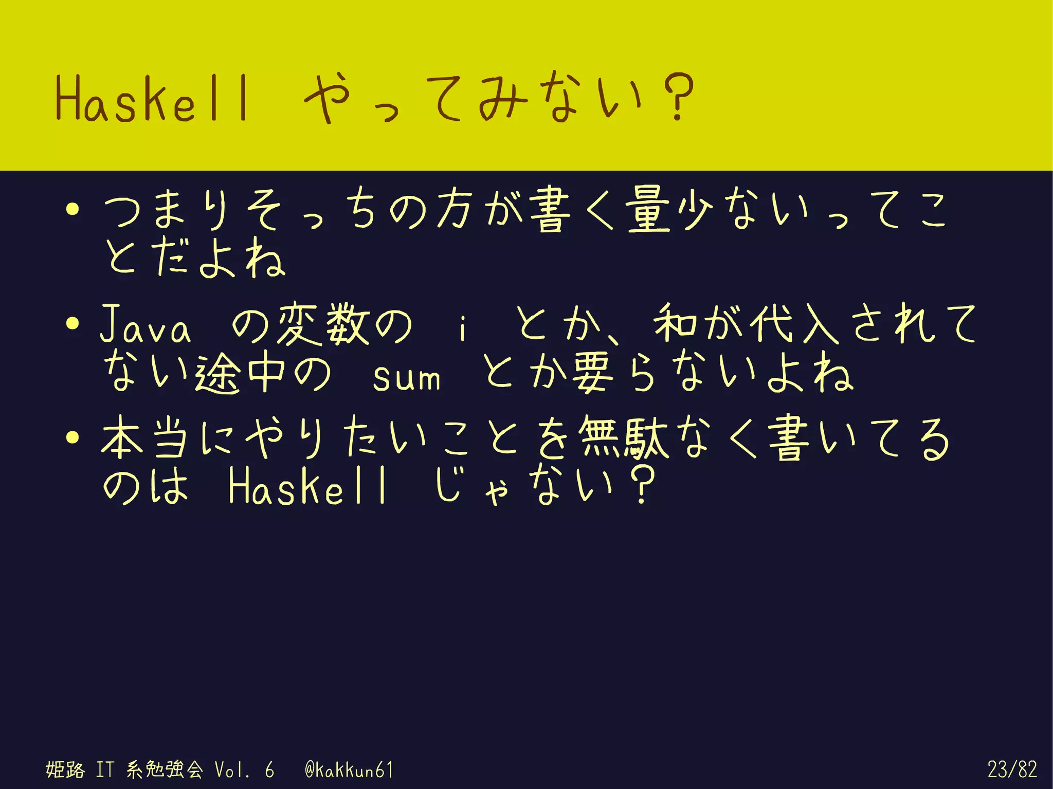 Haskell やってみない？
 ●   つまりそっちの方が書く量少ないってこ
     とだよね
 ●   Java の変数の i とか、和が代入されて
     ない途中の sum とか要らないよね
 ●
     本当にやりたいことを無駄なく書いてる
     のは Haskell じゃない？




姫路 IT 系勉強会 Vol. 6   @kakkun61   23/82
 