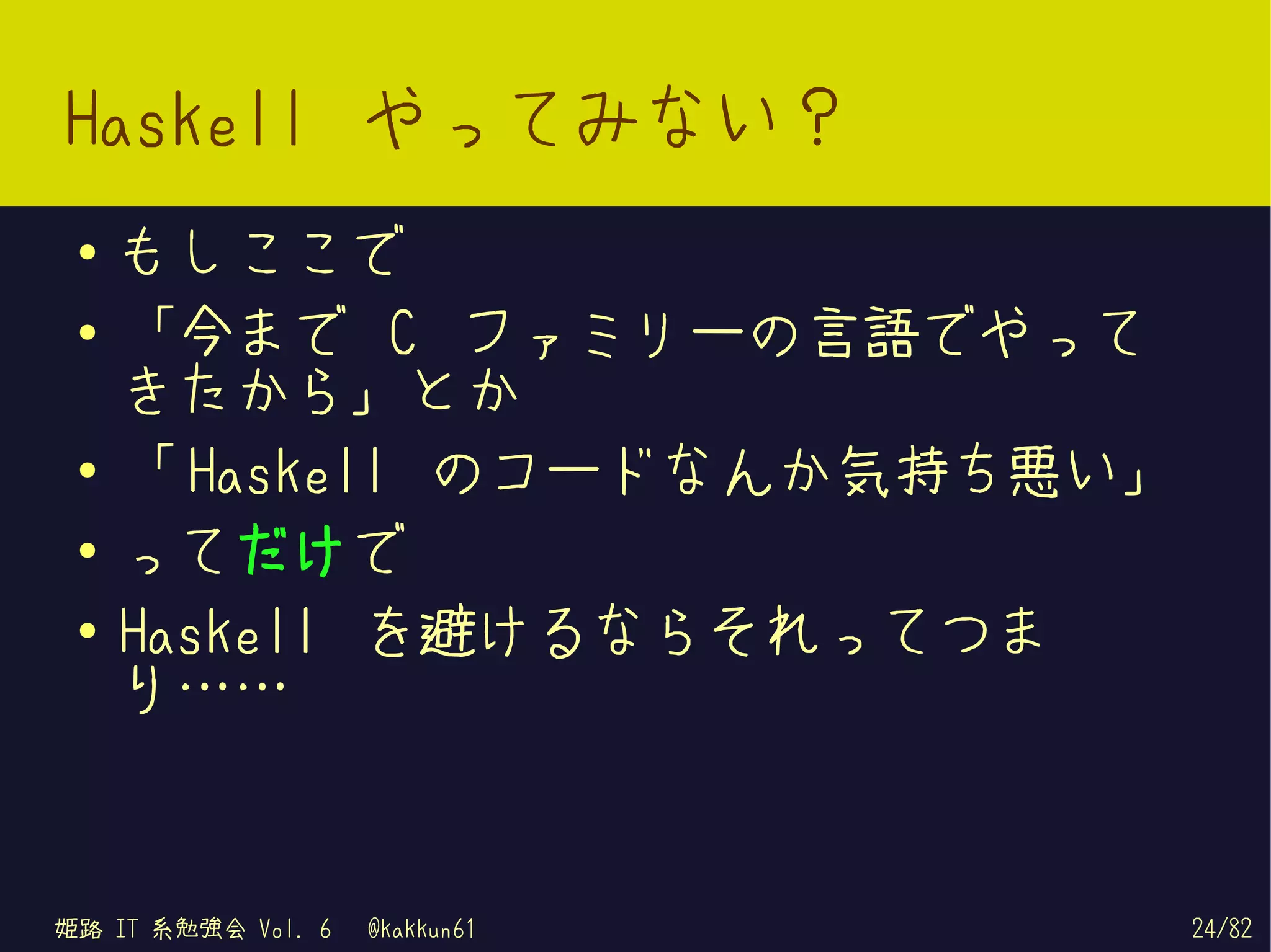 Haskell やってみない？
 ●   もしここで
 ●   「今まで C ファミリーの言語でやって
     きたから」とか
 ●
     「 Haskell のコードなんか気持ち悪い」
 ●   ってだけで
 ●
     Haskell を避けるならそれってつま
     り……


姫路 IT 系勉強会 Vol. 6   @kakkun61   24/82
 