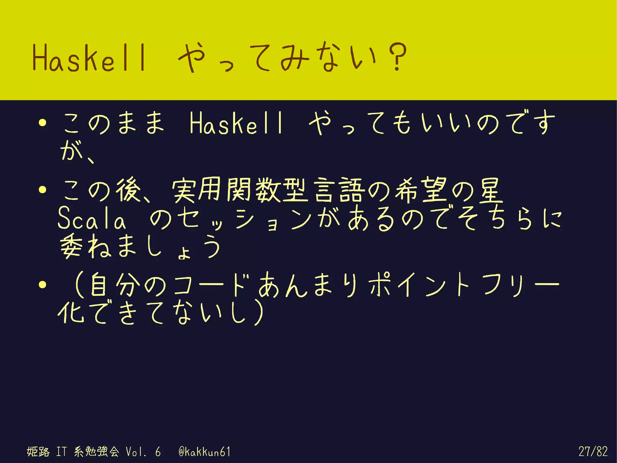 Haskell やってみない？
 ●   このまま Haskell やってもいいのです
     が、
 ●   この後、実用関数型言語の希望の星
     Scala のセッションがあるのでそちらに
     委ねましょう
 ●
     （自分のコードあんまりポイントフリー
     化できてないし）



姫路 IT 系勉強会 Vol. 6   @kakkun61   27/82
 