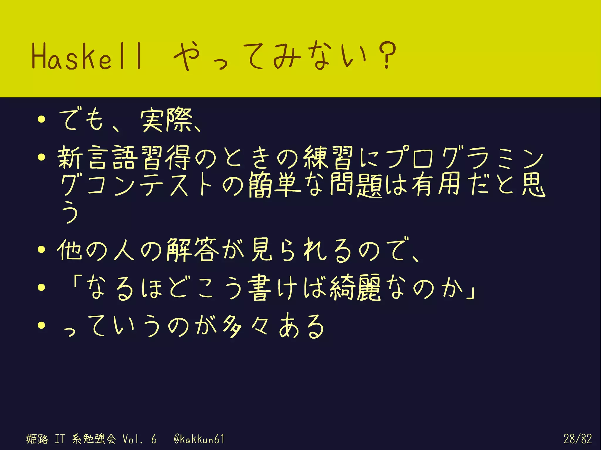Haskell やってみない？
 ●   でも、実際、
 ●   新言語習得のときの練習にプログラミン
     グコンテストの簡単な問題は有用だと思
     う
 ●
     他の人の解答が見られるので、
 ●   「なるほどこう書けば綺麗なのか」
 ●
     っていうのが多々ある


姫路 IT 系勉強会 Vol. 6   @kakkun61   28/82
 