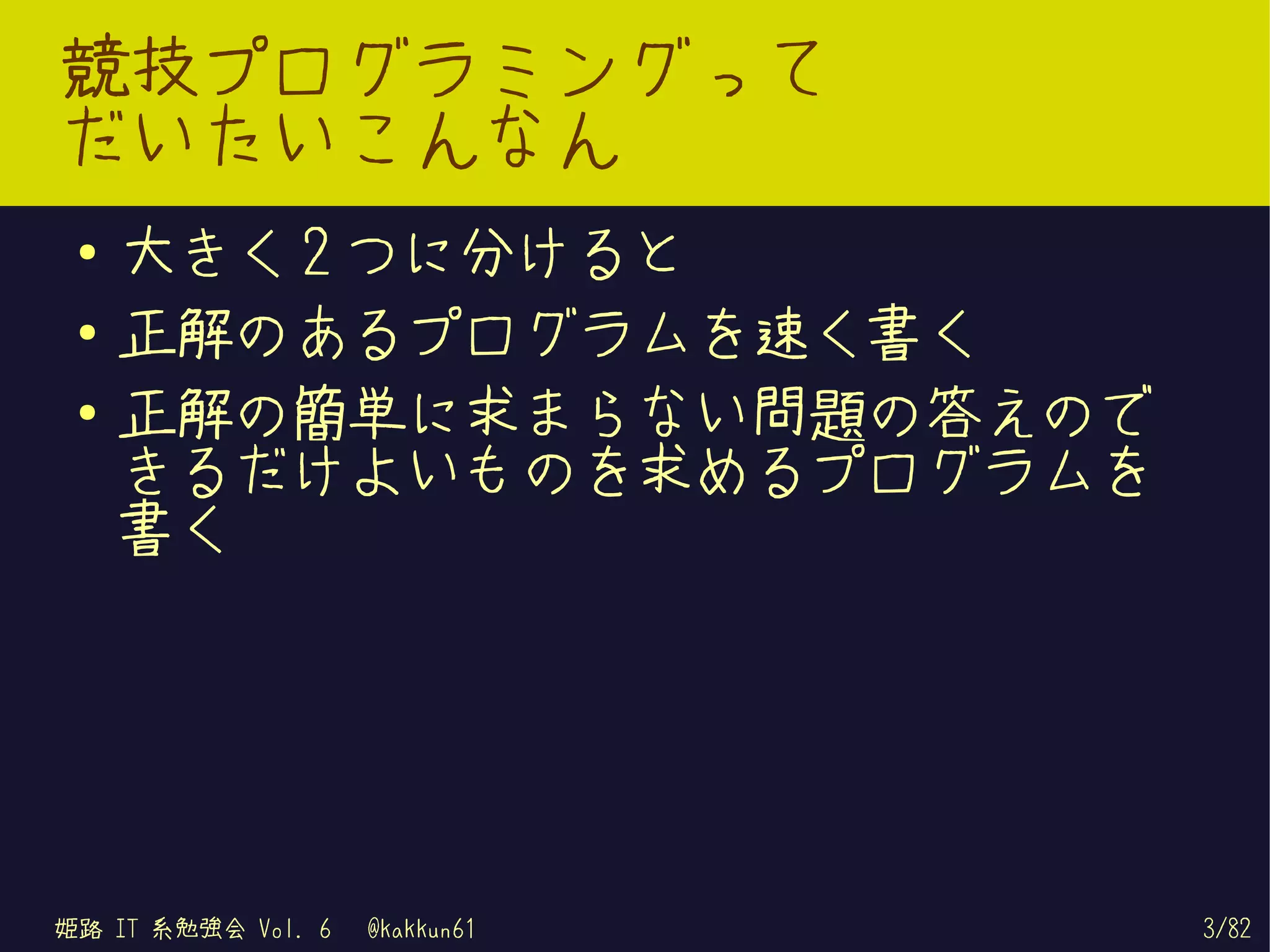競技プログラミングって
だいたいこんなん
 ●   大きく 2 つに分けると
 ●   正解のあるプログラムを速く書く
 ●
     正解の簡単に求まらない問題の答えので
     きるだけよいものを求めるプログラムを
     書く




姫路 IT 系勉強会 Vol. 6   @kakkun61   3/82
 