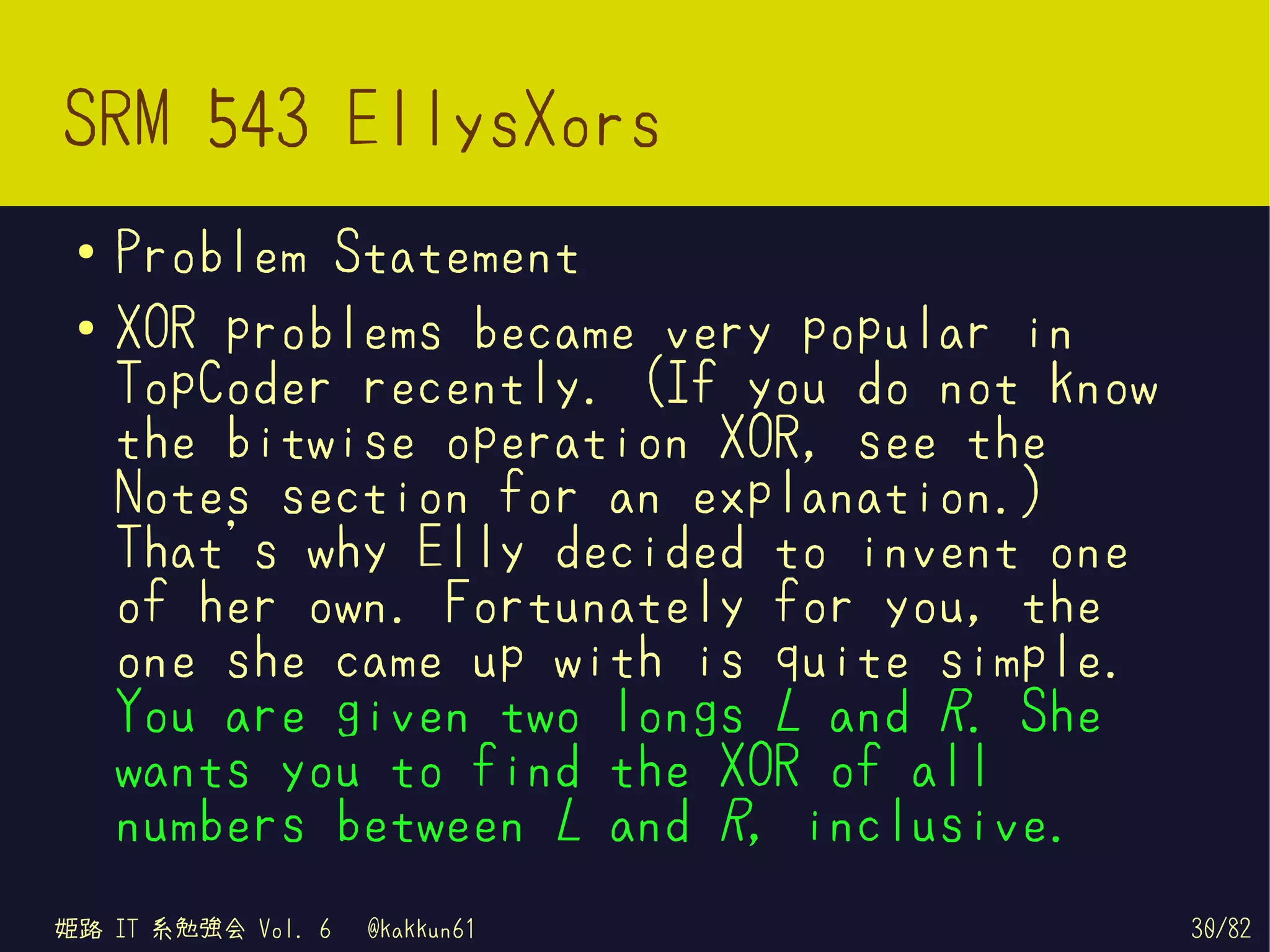 SRM 543 EllysXors
 ●   Problem Statement
 ●   XOR problems became very popular in
     TopCoder recently. (If you do not know
     the bitwise operation XOR, see the
     Notes section for an explanation.)
     That's why Elly decided to invent one
     of her own. Fortunately for you, the
     one she came up with is quite simple.
     You are given two longs L and R. She
     wants you to find the XOR of all
     numbers between L and R, inclusive.
姫路 IT 系勉強会 Vol. 6   @kakkun61                 30/82
 