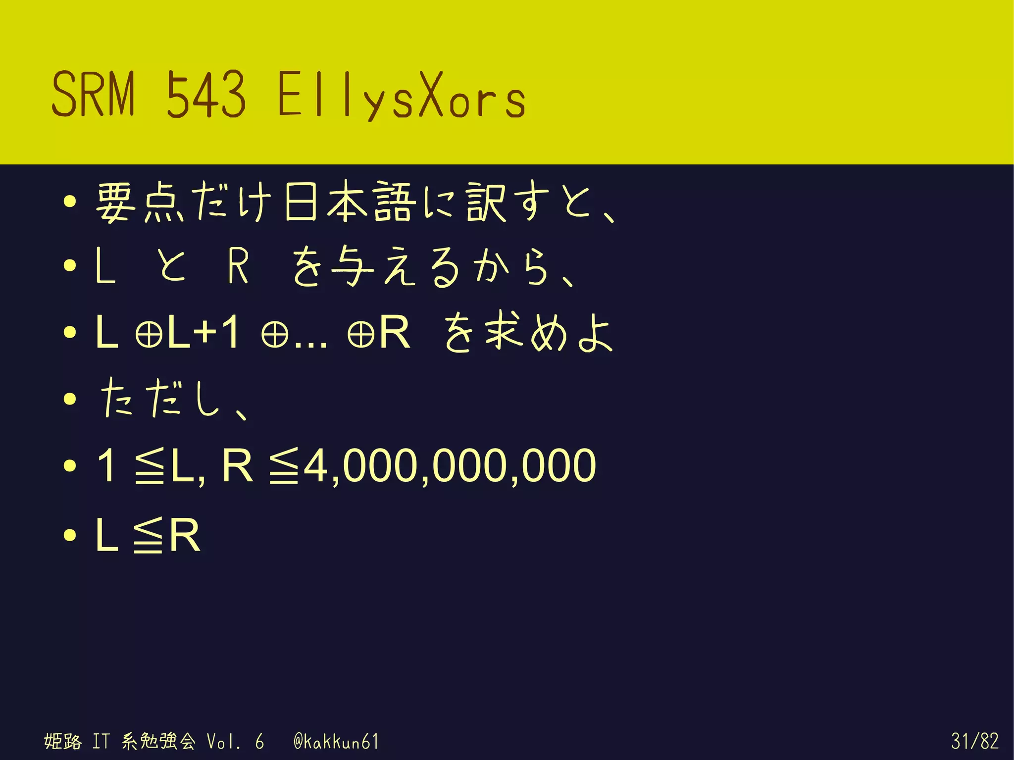 SRM 543 EllysXors
 ●   要点だけ日本語に訳すと、
 ●   L と R を与えるから、
 ●   L ⊕L+1 ⊕... ⊕R を求めよ

     1 ≦ L, R ≦ 4,000,000,000
 ●
     ただし、

     L ≦R
 ●


 ●




姫路 IT 系勉強会 Vol. 6   @kakkun61   31/82
 