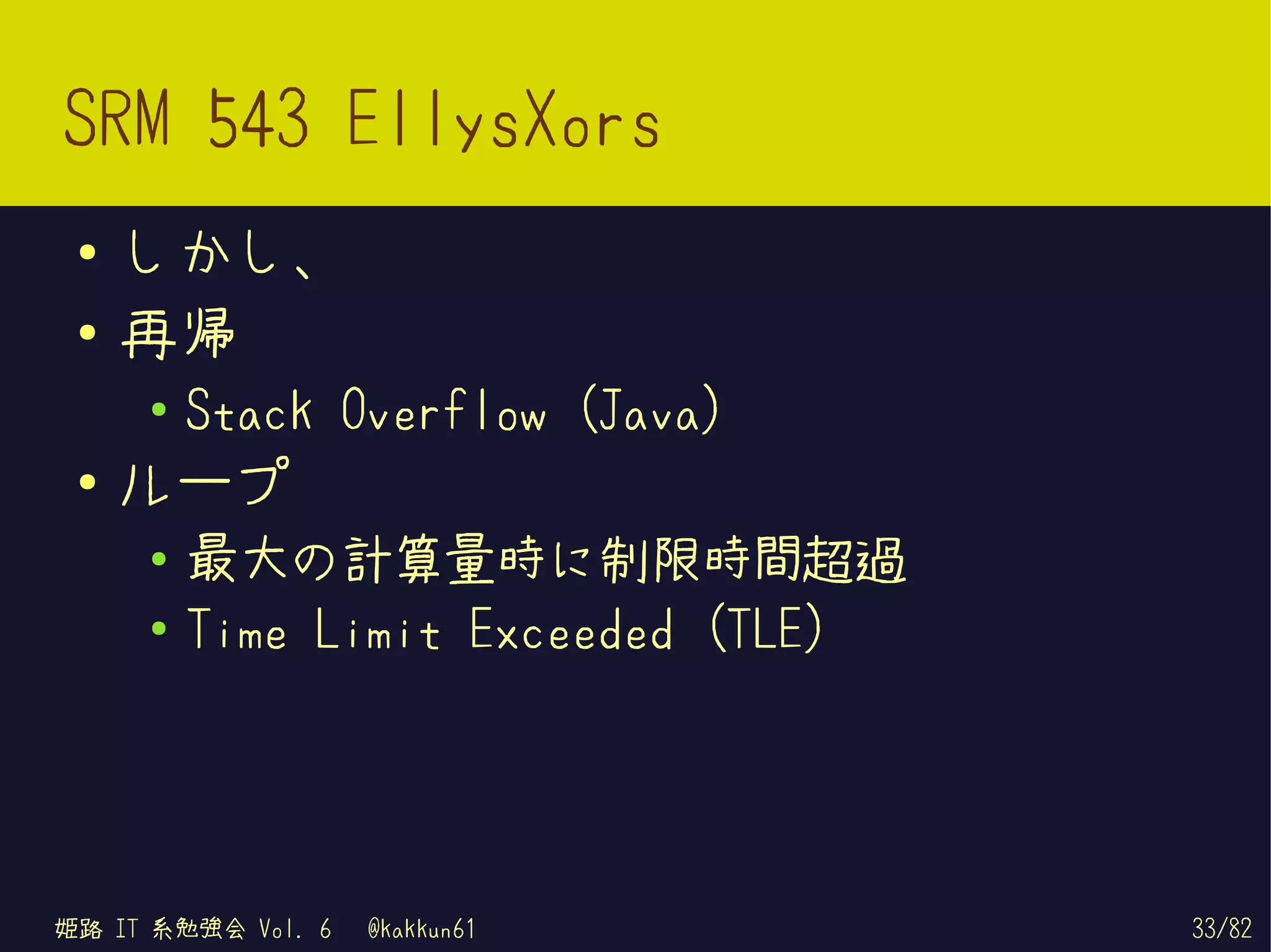 SRM 543 EllysXors
 ●   しかし、
 ●   再帰
     ●
         Stack Overflow (Java)
 ●   ループ
     ●
         最大の計算量時に制限時間超過
     ●   Time Limit Exceeded (TLE)




姫路 IT 系勉強会 Vol. 6   @kakkun61        33/82
 