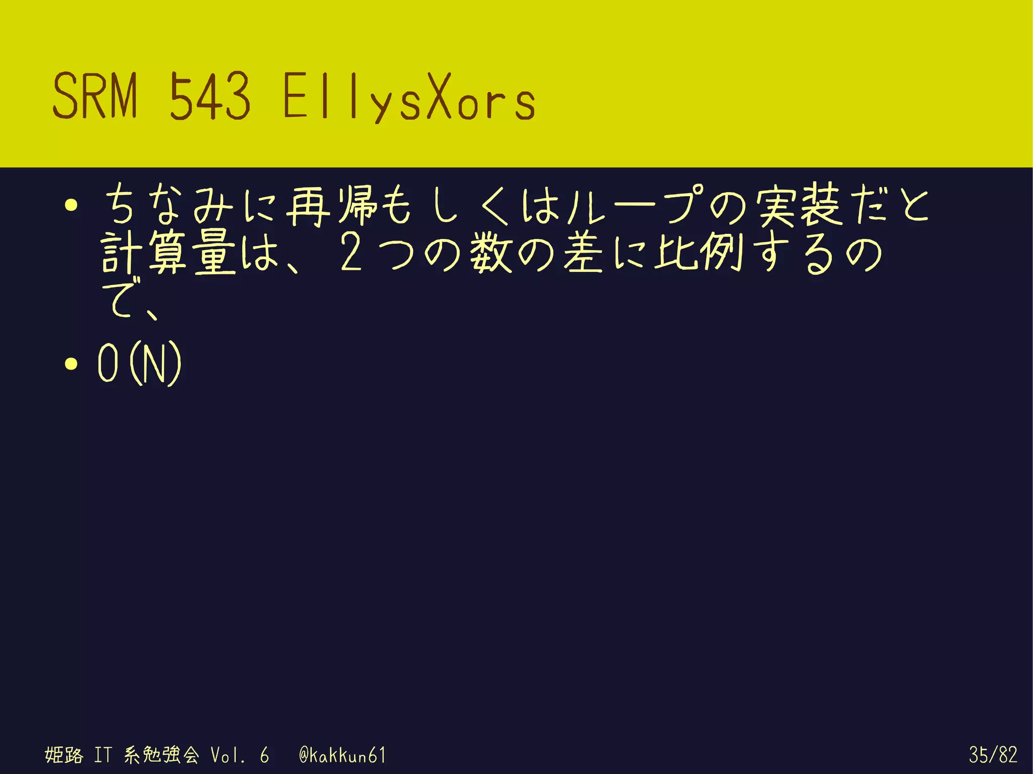 SRM 543 EllysXors
 ●   ちなみに再帰もしくはループの実装だと
     計算量は、 2 つの数の差に比例するの
     で、
 ●   O(N)




姫路 IT 系勉強会 Vol. 6   @kakkun61   35/82
 