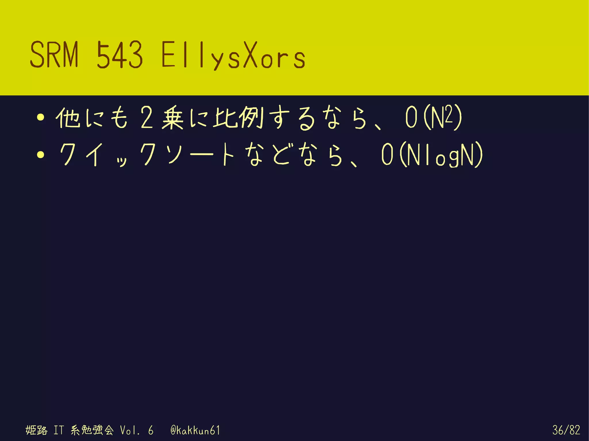 SRM 543 EllysXors
 ●
     他にも 2 乗に比例するなら、 O(N2)
 ●   クイックソートなどなら、 O(NlogN)




姫路 IT 系勉強会 Vol. 6   @kakkun61   36/82
 