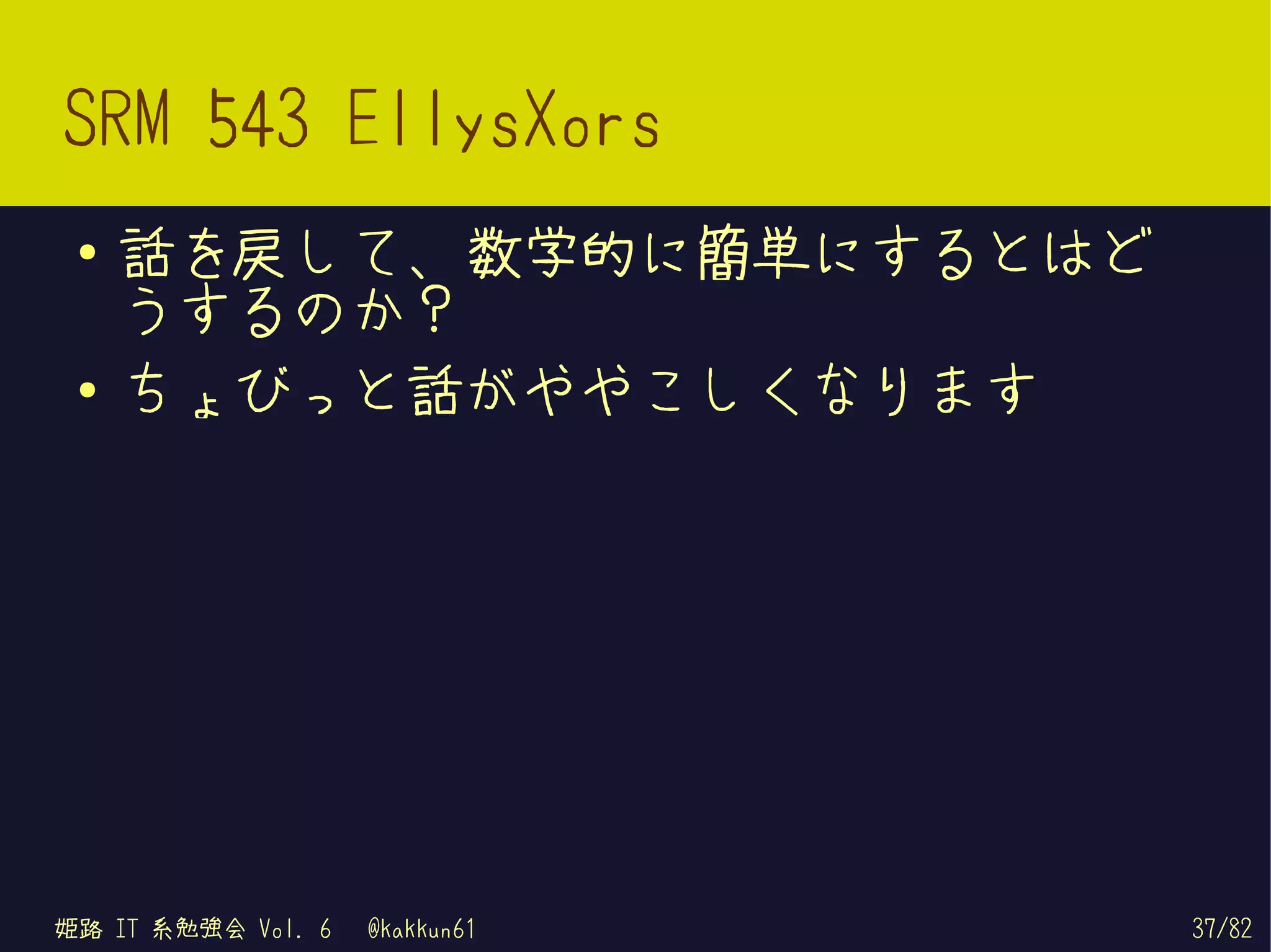 SRM 543 EllysXors
 ●   話を戻して、数学的に簡単にするとはど
     うするのか？
 ●   ちょびっと話がややこしくなります




姫路 IT 系勉強会 Vol. 6   @kakkun61   37/82
 