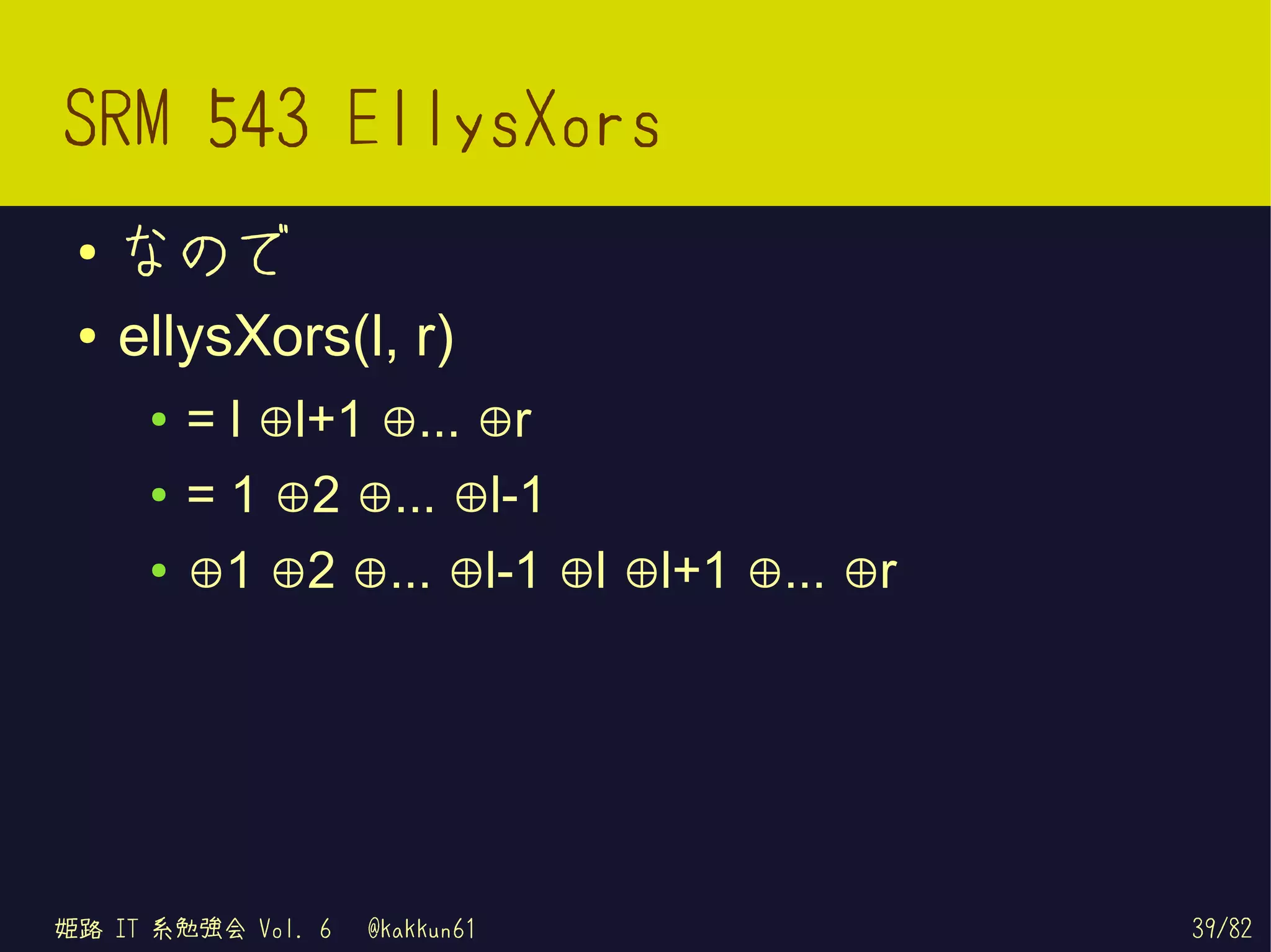 SRM 543 EllysXors
 ●   なので
 ●   ellysXors(l, r)
      ●   = l ⊕l+1 ⊕... ⊕r
      ●   = 1 ⊕2 ⊕... ⊕l-1
      ●   ⊕1 ⊕2 ⊕... ⊕l-1 ⊕l ⊕l+1 ⊕... ⊕r




姫路 IT 系勉強会 Vol. 6   @kakkun61               39/82
 