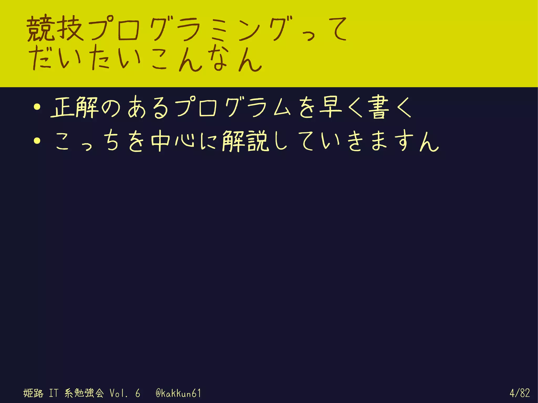 競技プログラミングって
だいたいこんなん
 ●   正解のあるプログラムを早く書く
 ●   こっちを中心に解説していきますん




姫路 IT 系勉強会 Vol. 6   @kakkun61   4/82
 