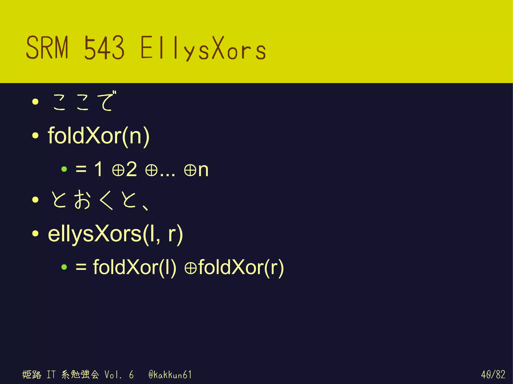 SRM 543 EllysXors
 ●   ここで
 ●   foldXor(n)
      ●   = 1 ⊕2 ⊕... ⊕n
 ●
     とおくと、
 ●   ellysXors(l, r)
      ●   = foldXor(l) ⊕foldXor(r)




姫路 IT 系勉強会 Vol. 6   @kakkun61        40/82
 