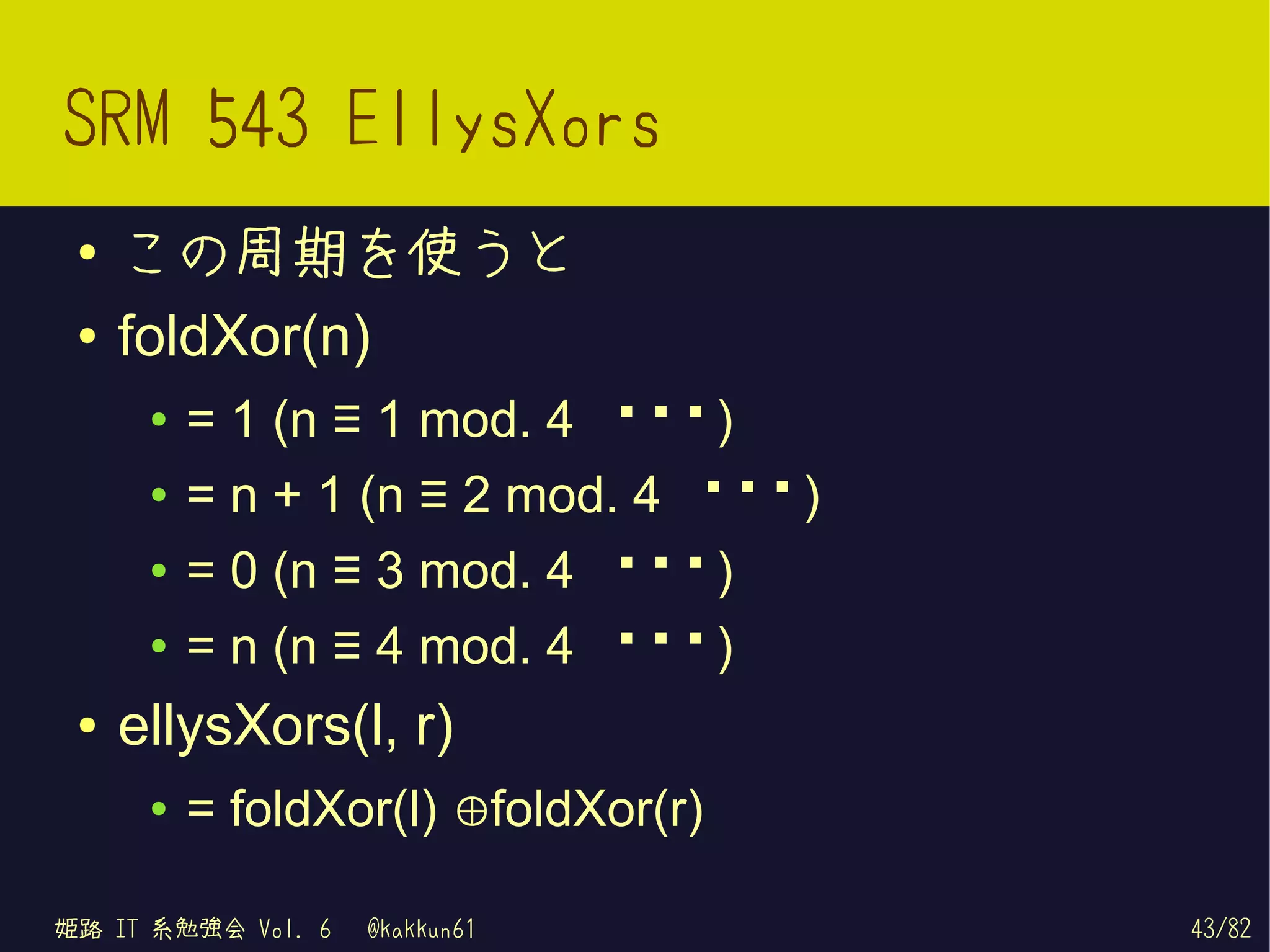 SRM 543 EllysXors
 ●   この周期を使うと
 ●   foldXor(n)
      ●   = 1 (n ≡ 1 mod. 4 の き)
                              と
      ●   = n + 1 (n ≡ 2 mod. 4 の き)
                                 と
      ●   = 0 (n ≡ 3 mod. 4 の き)
                              と
      ●   = n (n ≡ 4 mod. 4 の き)
                              と
 ●   ellysXors(l, r)
      ●   = foldXor(l) ⊕foldXor(r)

姫路 IT 系勉強会 Vol. 6   @kakkun61          43/82
 