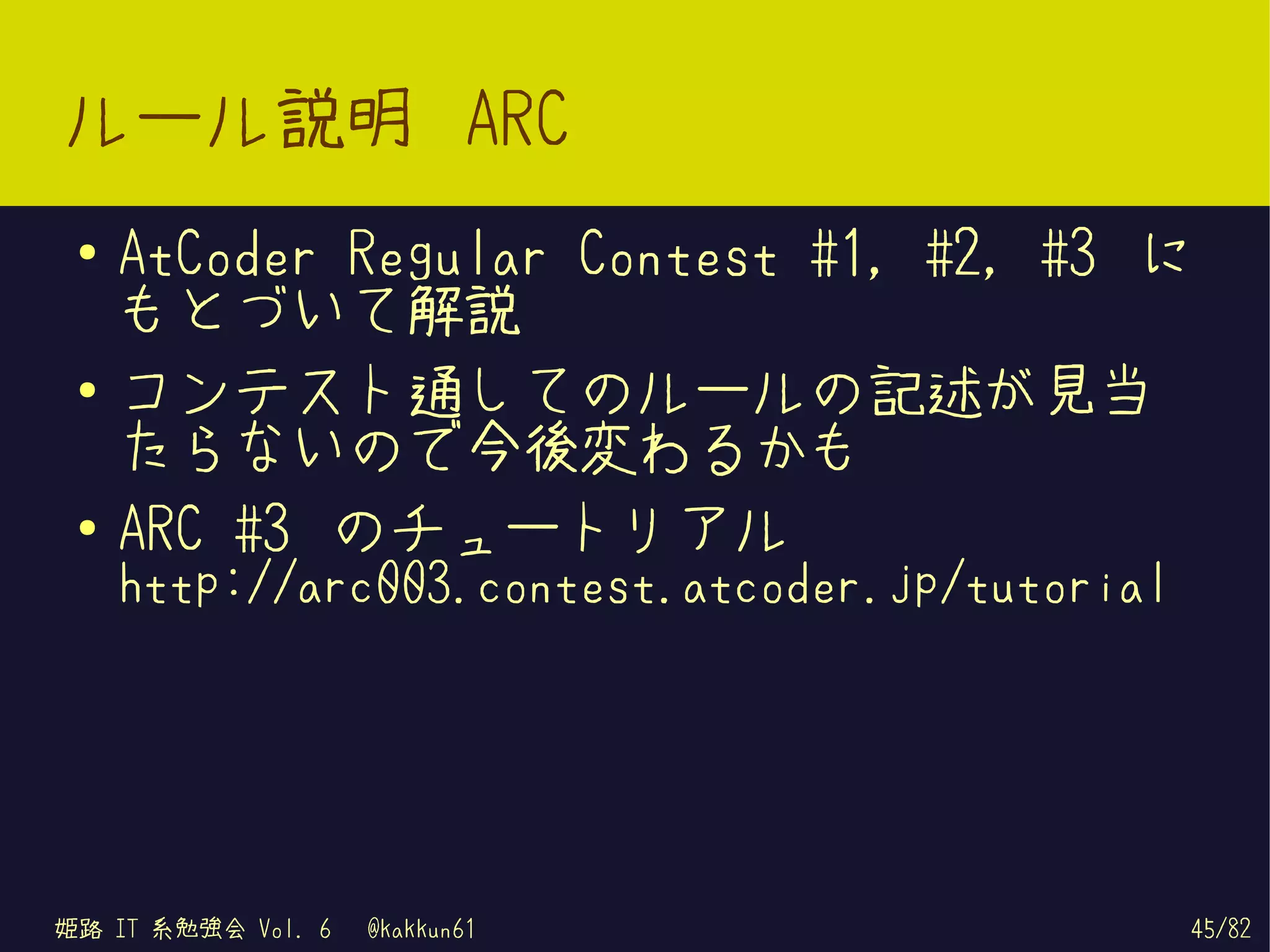 ルール説明 ARC
 ●   AtCoder Regular Contest #1, #2, #3 に
     もとづいて解説
 ●   コンテスト通してのルールの記述が見当
     たらないので今後変わるかも
 ●
     ARC #3 のチュートリアル
     http://arc003.contest.atcoder.jp/tutorial




姫路 IT 系勉強会 Vol. 6   @kakkun61                    45/82
 