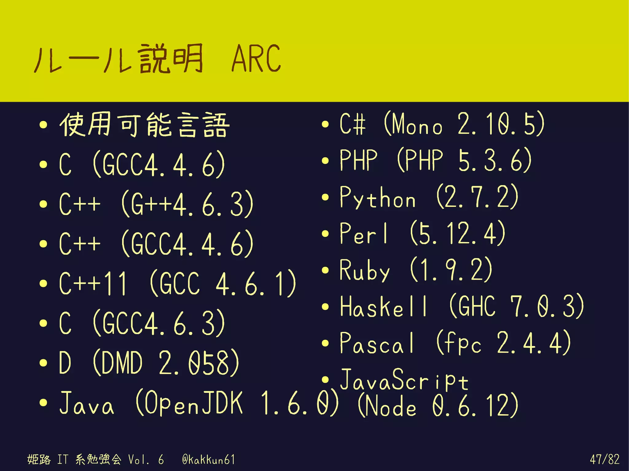ルール説明 ARC
 ●   使用可能言語            ● C# (Mono 2.10.5)


                       ● PHP (PHP 5.3.6)
 ●   C (GCC4.4.6)
                       ● Python (2.7.2)
 ●
     C++ (G++4.6.3)
                       ● Perl (5.12.4)
 ●   C++ (GCC4.4.6)
                       ● Ruby (1.9.2)
 ●
     C++11 (GCC 4.6.1)
                       ● Haskell (GHC 7.0.3)
 ●
     C (GCC4.6.3)      ● Pascal (fpc 2.4.4)
 ●
     D (DMD 2.058)     ● JavaScript

 ●   Java (OpenJDK 1.6.0) (Node 0.6.12)
姫路 IT 系勉強会 Vol. 6   @kakkun61                  47/82
 