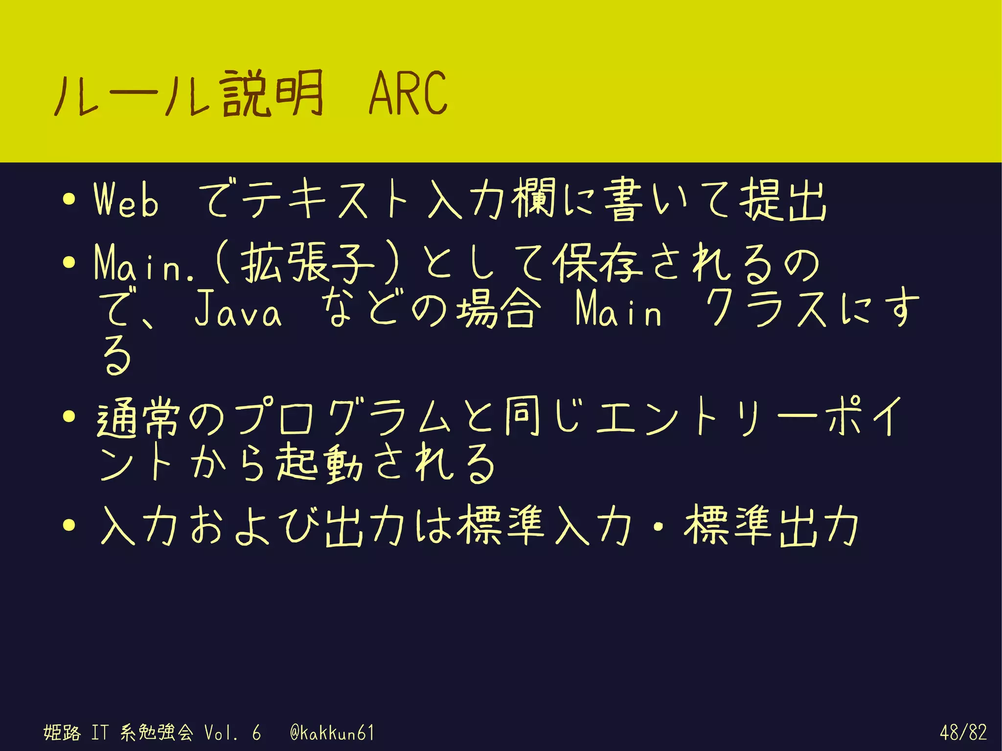 ルール説明 ARC
 ●   Web でテキスト入力欄に書いて提出
 ●   Main.( 拡張子 ) として保存されるの
     で、 Java などの場合 Main クラスにす
     る
 ●
     通常のプログラムと同じエントリーポイ
     ントから起動される
 ●   入力および出力は標準入力・標準出力



姫路 IT 系勉強会 Vol. 6   @kakkun61   48/82
 