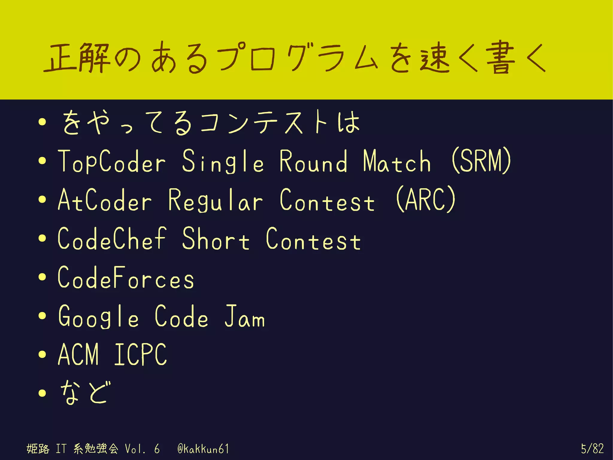 正解のあるプログラムを速く書く
 ●   をやってるコンテストは
 ●   TopCoder Single Round Match (SRM)
 ●
     AtCoder Regular Contest (ARC)
 ●   CodeChef Short Contest
 ●
     CodeForces
 ●
     Google Code Jam
 ●
     ACM ICPC
 ●   など
姫路 IT 系勉強会 Vol. 6   @kakkun61            5/82
 
