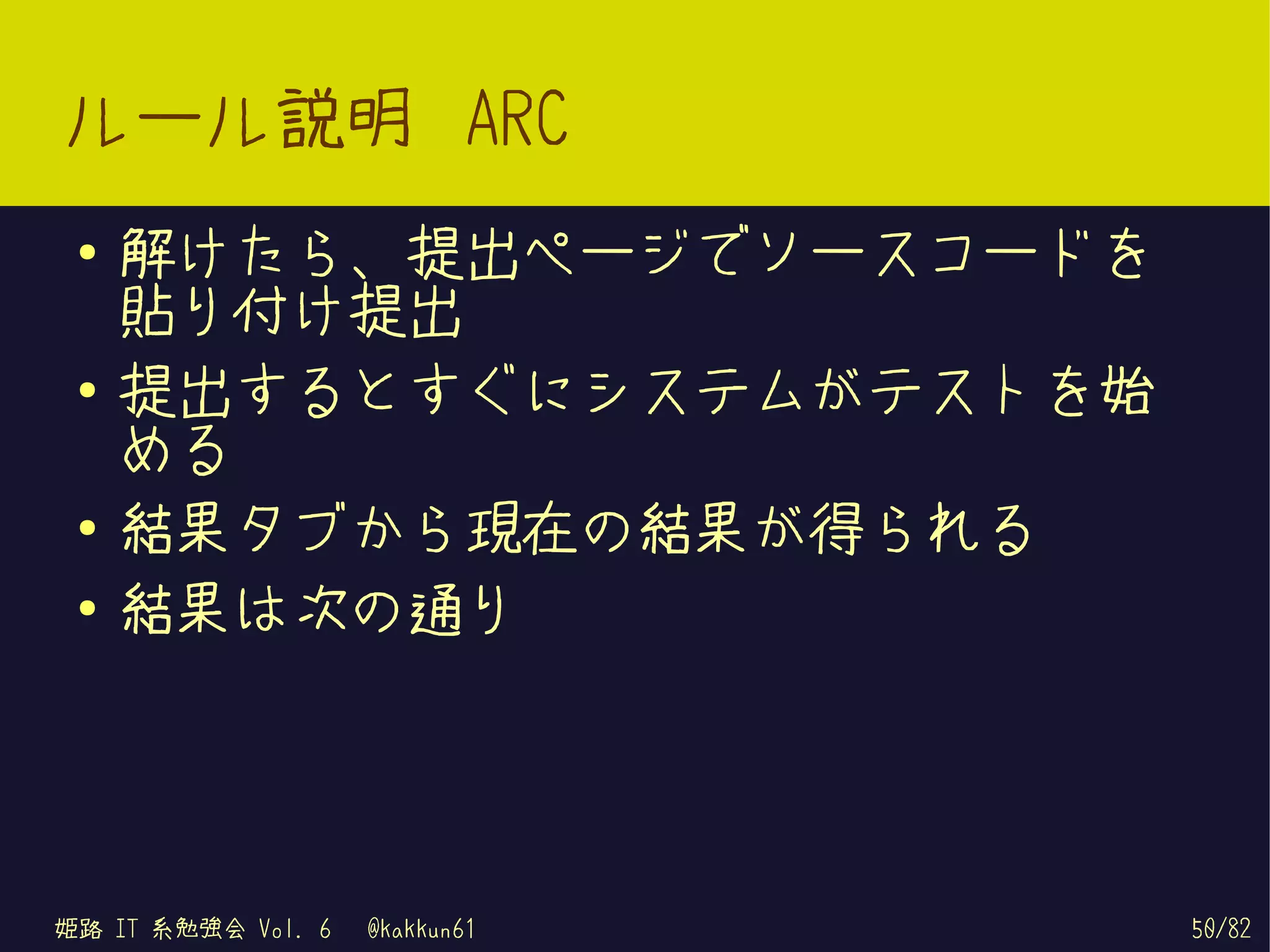 ルール説明 ARC
 ●   解けたら、提出ページでソースコードを
     貼り付け提出
 ●   提出するとすぐにシステムがテストを始
     める
 ●
     結果タブから現在の結果が得られる
 ●   結果は次の通り




姫路 IT 系勉強会 Vol. 6   @kakkun61   50/82
 