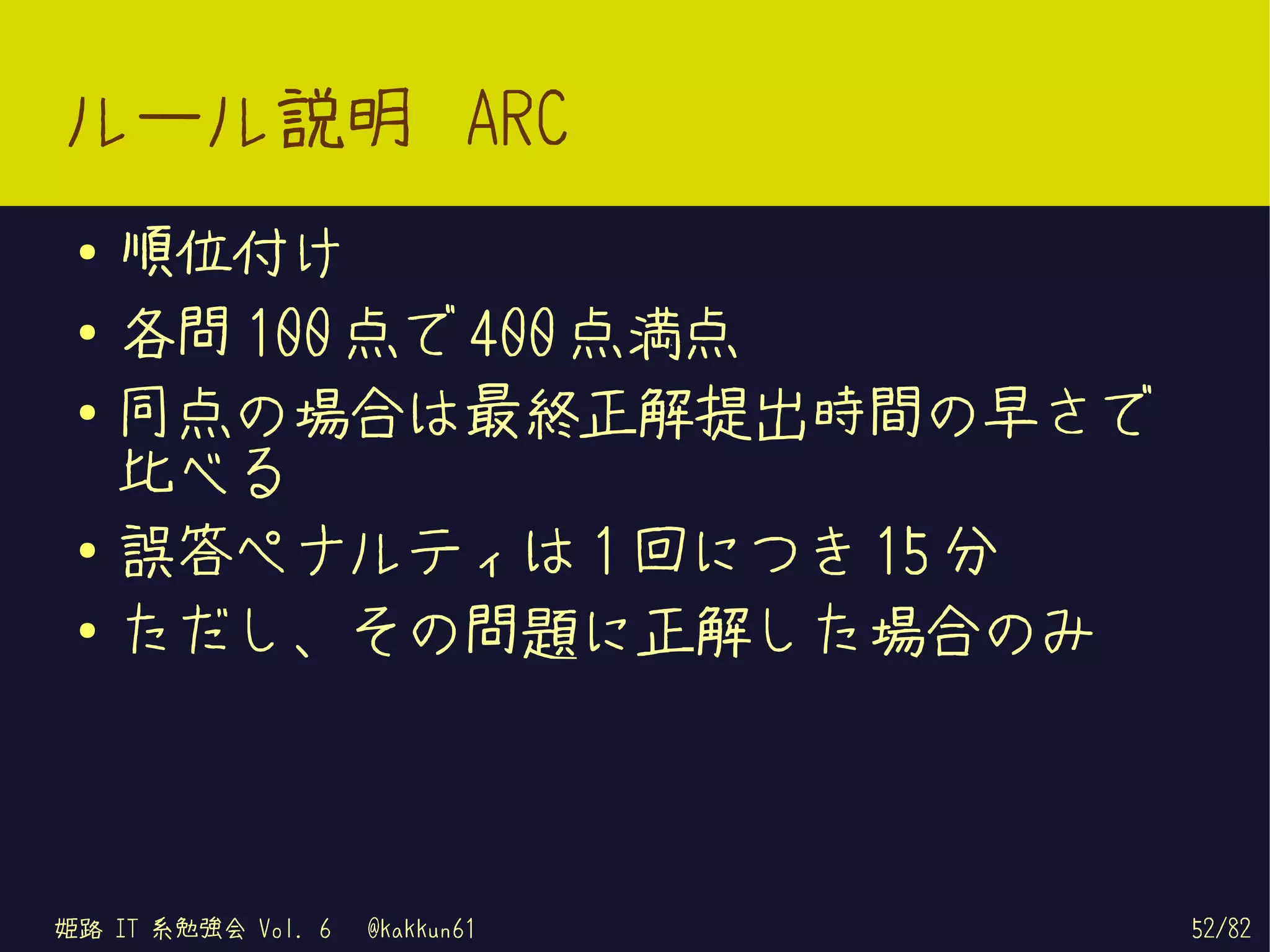 ルール説明 ARC
 ●   順位付け
 ●   各問 100 点で 400 点満点
 ●
     同点の場合は最終正解提出時間の早さで
     比べる
 ●   誤答ペナルティは 1 回につき 15 分
 ●
     ただし、その問題に正解した場合のみ



姫路 IT 系勉強会 Vol. 6   @kakkun61   52/82
 
