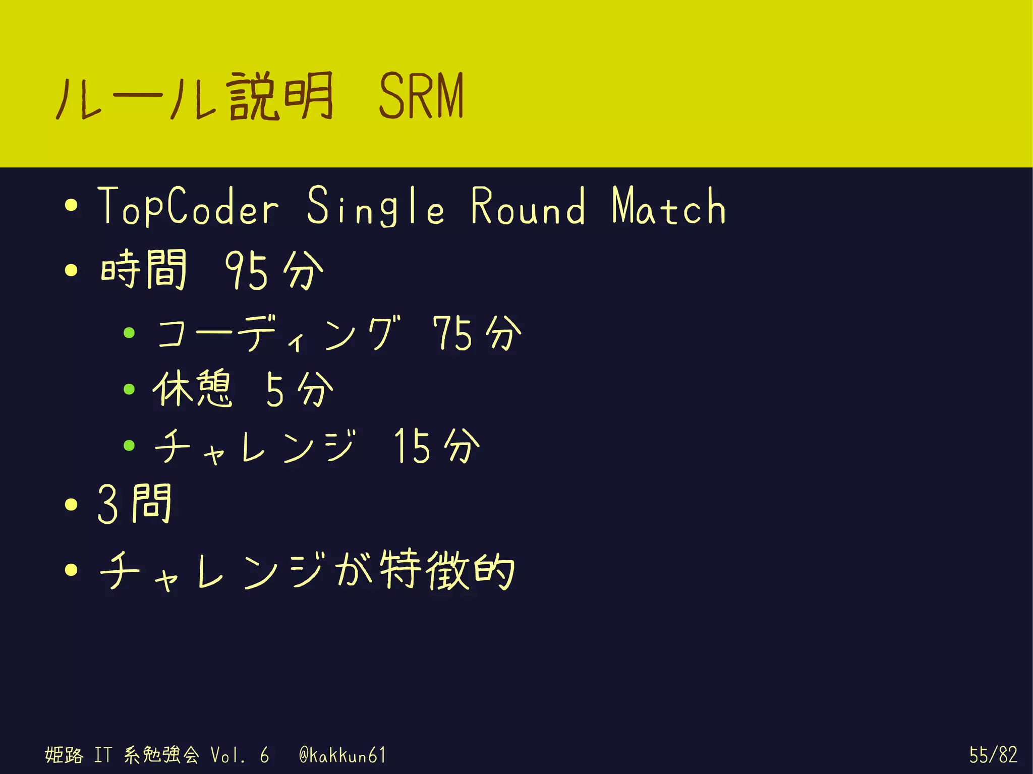 ルール説明 SRM
 ●   TopCoder Single Round Match
 ●   時間 95 分
      ●
          コーディング 75 分
      ●   休憩 5 分
      ●   チャレンジ 15 分
 ●
     3問
 ●
     チャレンジが特徴的


姫路 IT 系勉強会 Vol. 6   @kakkun61      55/82
 