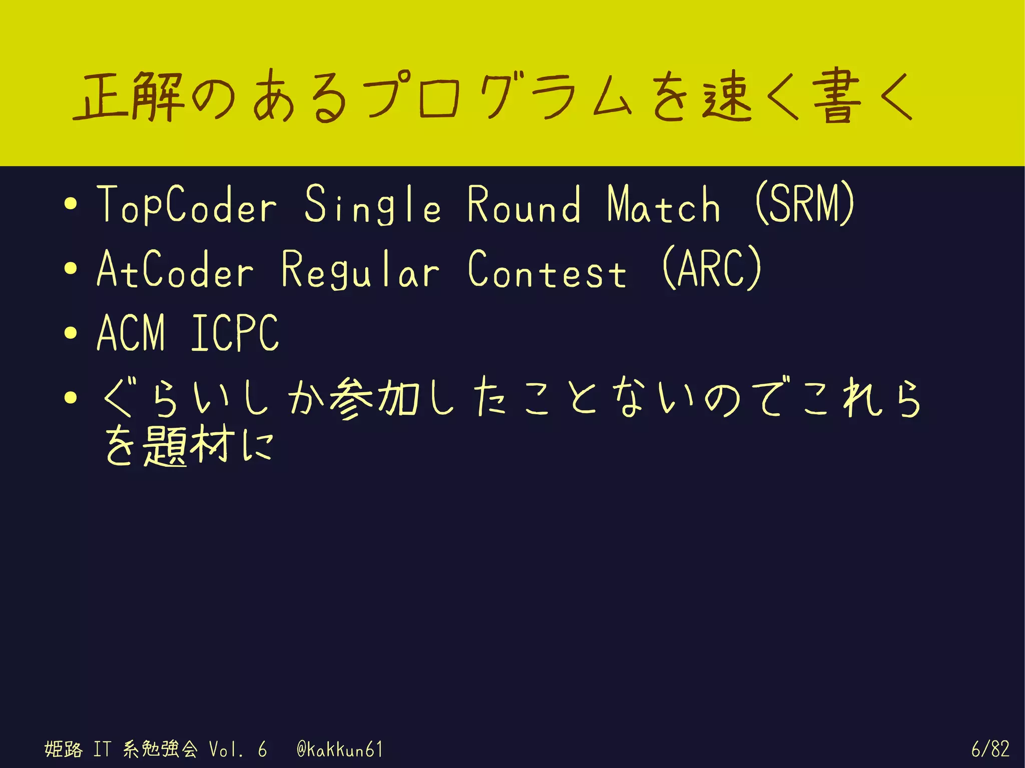 正解のあるプログラムを速く書く
 ●   TopCoder Single Round Match (SRM)
 ●   AtCoder Regular Contest (ARC)
 ●
     ACM ICPC
 ●   ぐらいしか参加したことないのでこれら
     を題材に




姫路 IT 系勉強会 Vol. 6   @kakkun61            6/82
 
