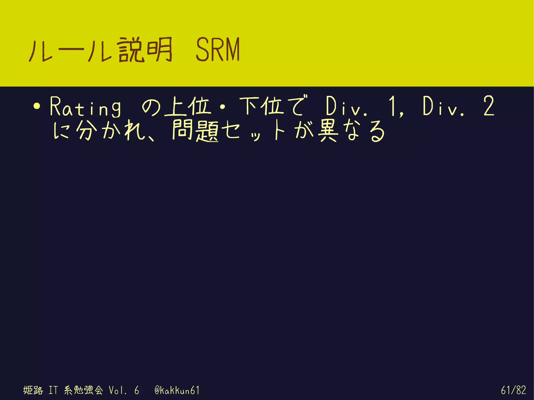 ルール説明 SRM
 ●   Rating の上位・下位で Div. 1, Div. 2
     に分かれ、問題セットが異なる




姫路 IT 系勉強会 Vol. 6   @kakkun61        61/82
 