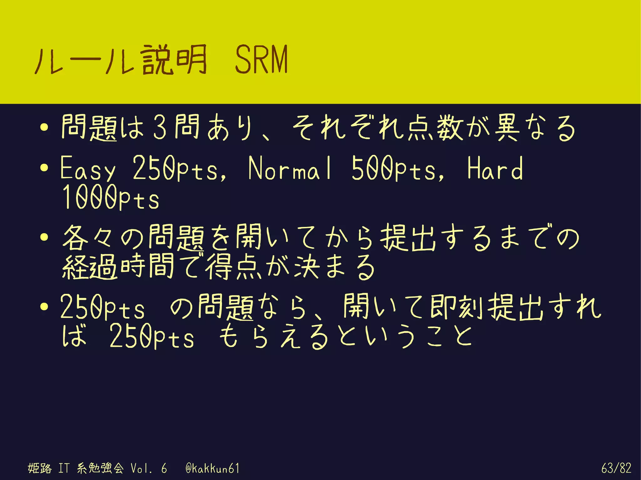 ルール説明 SRM
 ●   問題は 3 問あり、それぞれ点数が異なる
 ●   Easy 250pts, Normal 500pts, Hard
     1000pts
 ●
     各々の問題を開いてから提出するまでの
     経過時間で得点が決まる
 ●   250pts の問題なら、開いて即刻提出すれ
     ば 250pts もらえるということ



姫路 IT 系勉強会 Vol. 6   @kakkun61       63/82
 