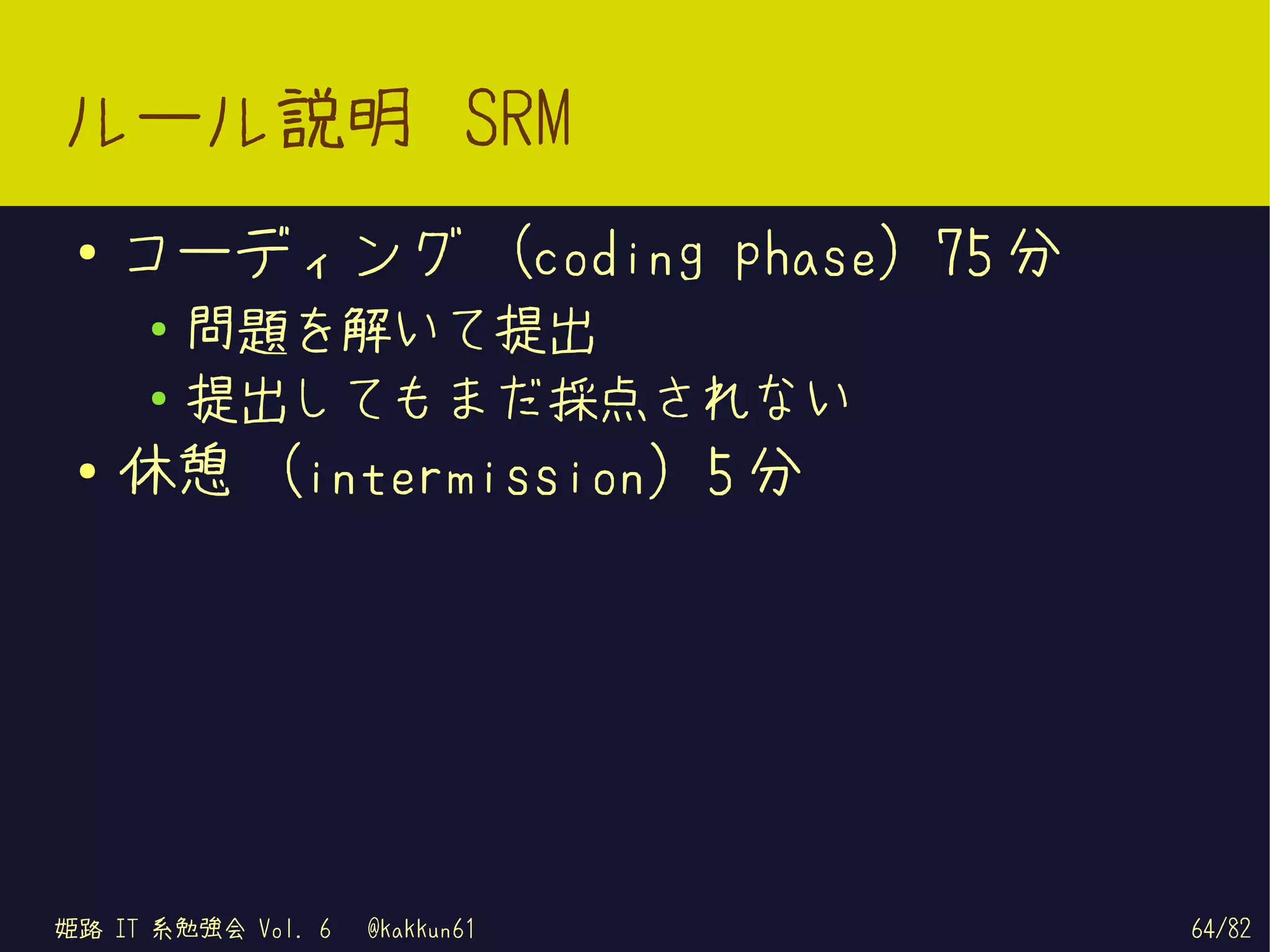 ルール説明 SRM
 ●   コーディング (coding phase) 75 分
     ●   問題を解いて提出
     ●   提出してもまだ採点されない
 ●
     休憩 (intermission) 5 分




姫路 IT 系勉強会 Vol. 6   @kakkun61     64/82
 
