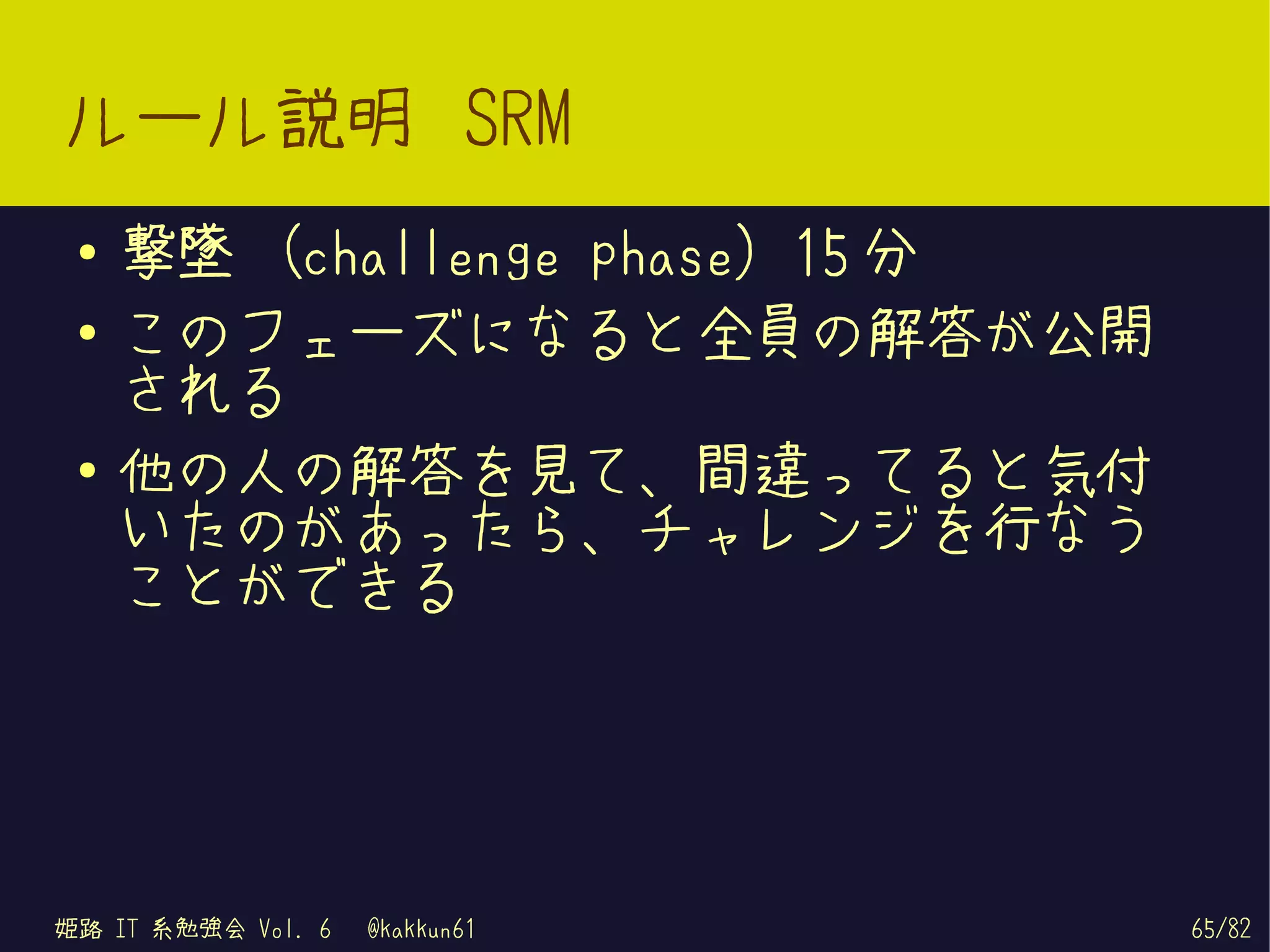 ルール説明 SRM
 ●   撃墜 (challenge phase) 15 分
 ●   このフェーズになると全員の解答が公開
     される
 ●
     他の人の解答を見て、間違ってると気付
     いたのがあったら、チャレンジを行なう
     ことができる




姫路 IT 系勉強会 Vol. 6   @kakkun61    65/82
 