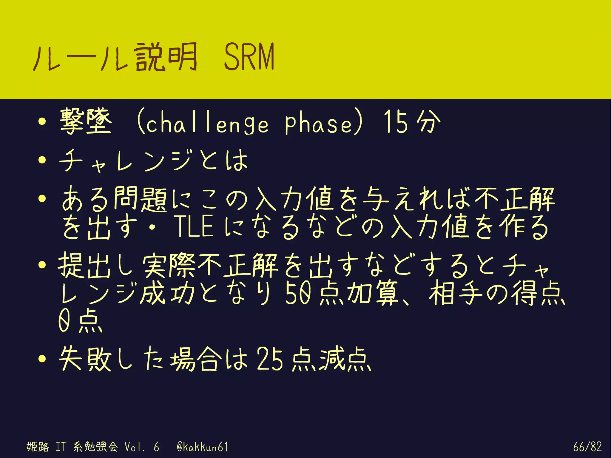ルール説明 SRM
 ●   撃墜 (challenge phase) 15 分
 ●   チャレンジとは
 ●
     ある問題にこの入力値を与えれば不正解
     を出す・ TLE になるなどの入力値を作る
 ●   提出し実際不正解を出すなどするとチャ
     レンジ成功となり 50 点加算、相手の得点
     0点
 ●
     失敗した場合は 25 点減点

姫路 IT 系勉強会 Vol. 6   @kakkun61    66/82
 