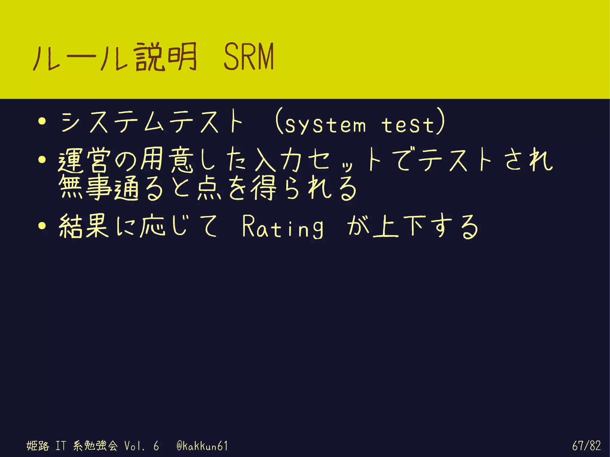 ルール説明 SRM
 ●   システムテスト (system test)
 ●   運営の用意した入力セットでテストされ
     無事通ると点を得られる
 ●
     結果に応じて Rating が上下する




姫路 IT 系勉強会 Vol. 6   @kakkun61   67/82
 
