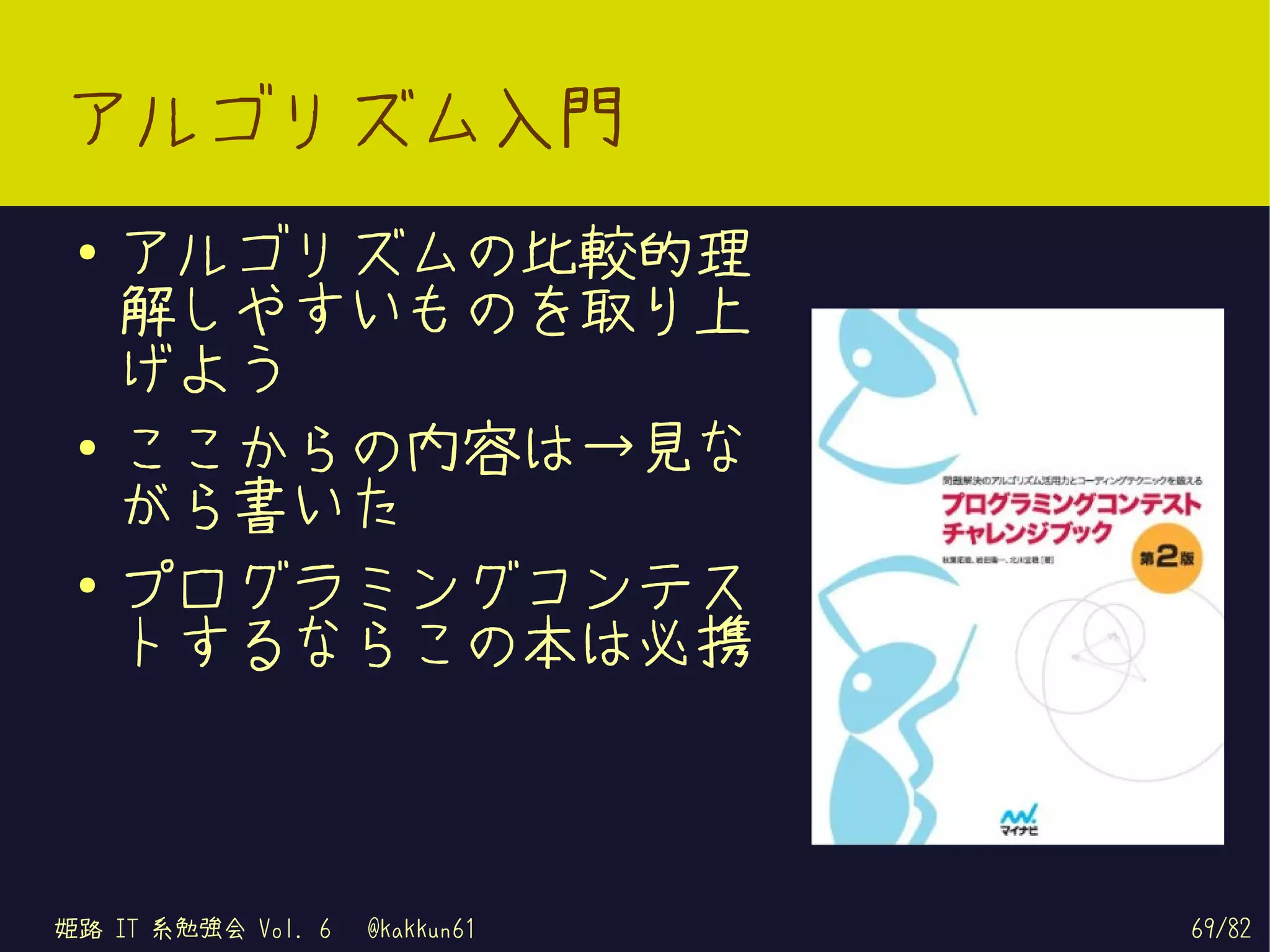 アルゴリズム入門
 ●   アルゴリズムの比較的理
     解しやすいものを取り上
     げよう
 ●   ここからの内容は→見な
     がら書いた
 ●
     プログラミングコンテス
     トするならこの本は必携



姫路 IT 系勉強会 Vol. 6   @kakkun61   69/82
 