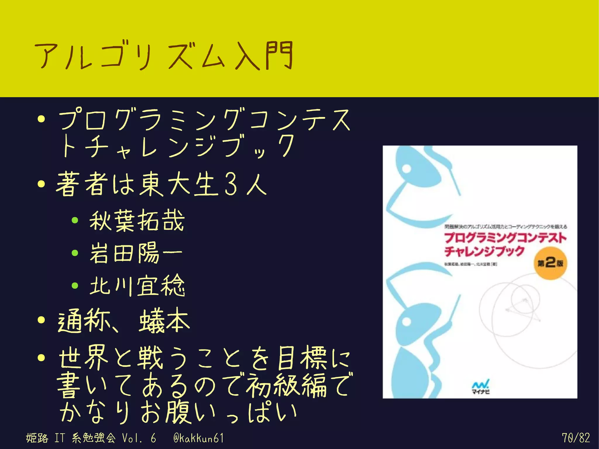 アルゴリズム入門
 ●   プログラミングコンテス
     トチャレンジブック
 ●   著者は東大生 3 人
     ●
         秋葉拓哉
     ●   岩田陽一
     ●   北川宜稔
 ●
     通称、蟻本
 ●
     世界と戦うことを目標に
     書いてあるので初級編で
     かなりお腹いっぱい
姫路 IT 系勉強会 Vol. 6   @kakkun61   70/82
 