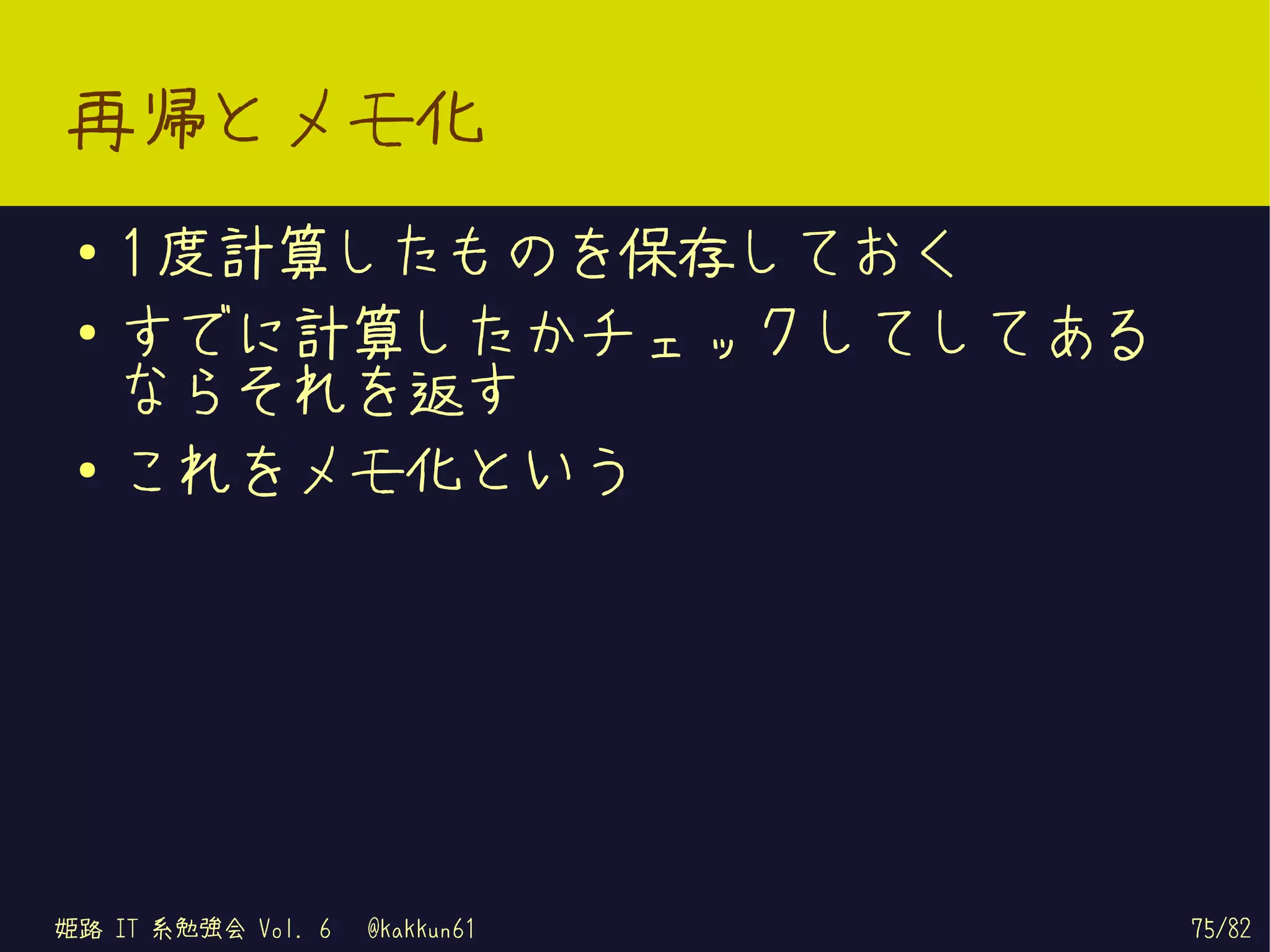再帰とメモ化
 ●   1 度計算したものを保存しておく
 ●   すでに計算したかチェックしてしてある
     ならそれを返す
 ●
     これをメモ化という




姫路 IT 系勉強会 Vol. 6   @kakkun61   75/82
 