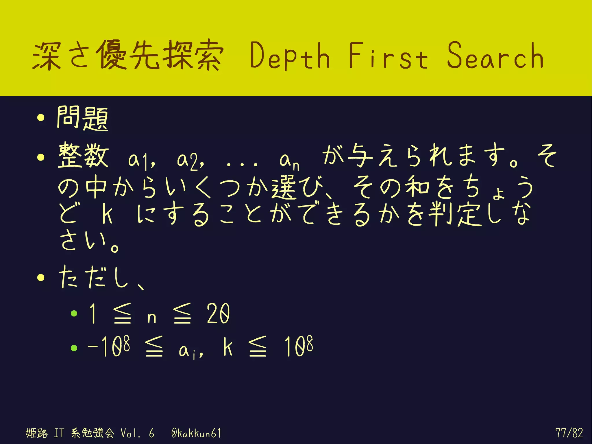 深さ優先探索 Depth First Search
 ●   問題
 ●   整数 a1, a2, ... an が与えられます。そ
     の中からいくつか選び、その和をちょう
     ど k にすることができるかを判定しな
     さい。
 ●   ただし、
     ●   1 ≦ n ≦ 20
     ●   -108 ≦ ai, k ≦ 108


姫路 IT 系勉強会 Vol. 6   @kakkun61   77/82
 