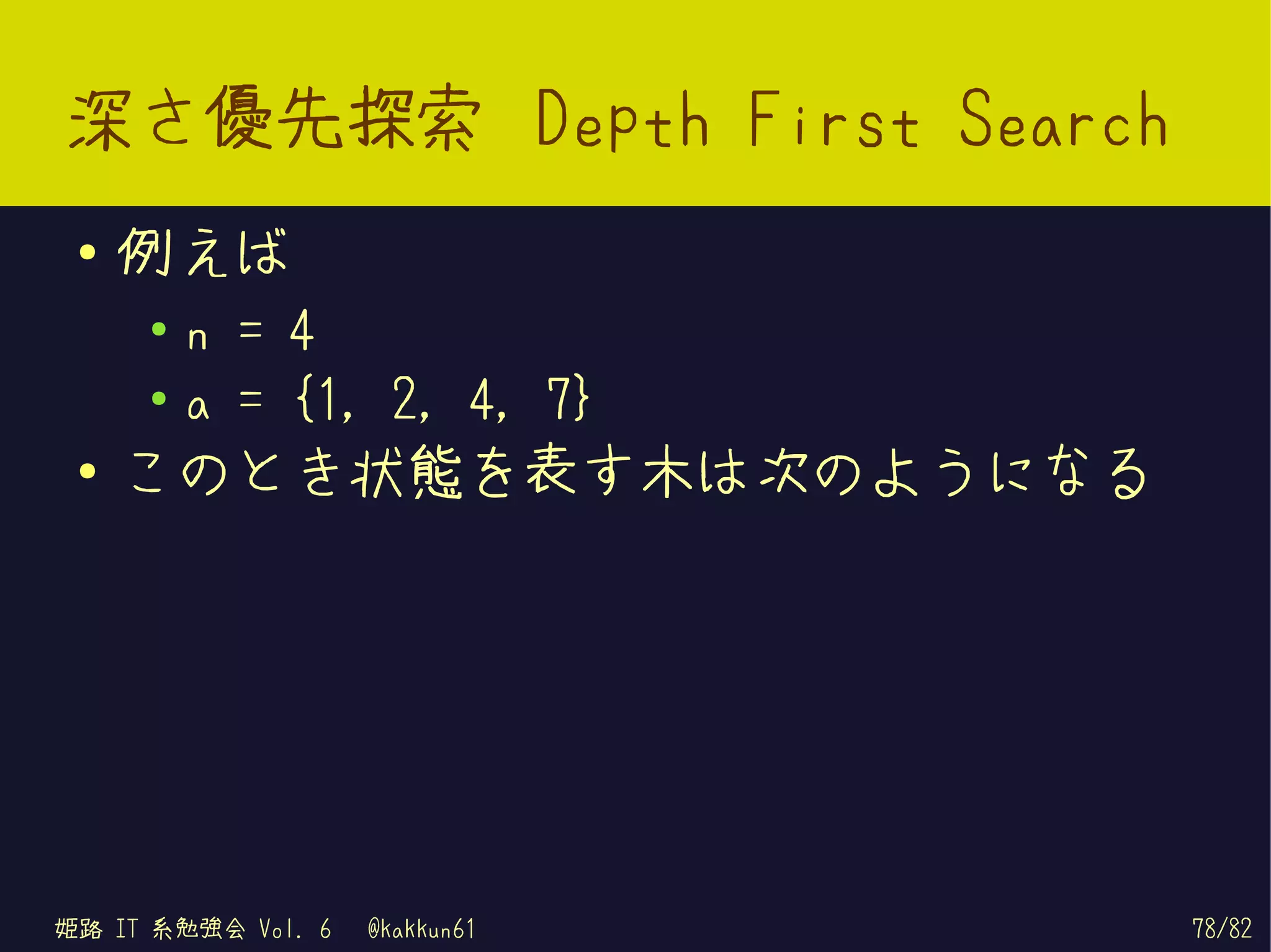 深さ優先探索 Depth First Search
 ●   例えば
     ●   n = 4
     ●   a = {1, 2, 4, 7}
 ●
     このとき状態を表す木は次のようになる




姫路 IT 系勉強会 Vol. 6   @kakkun61   78/82
 