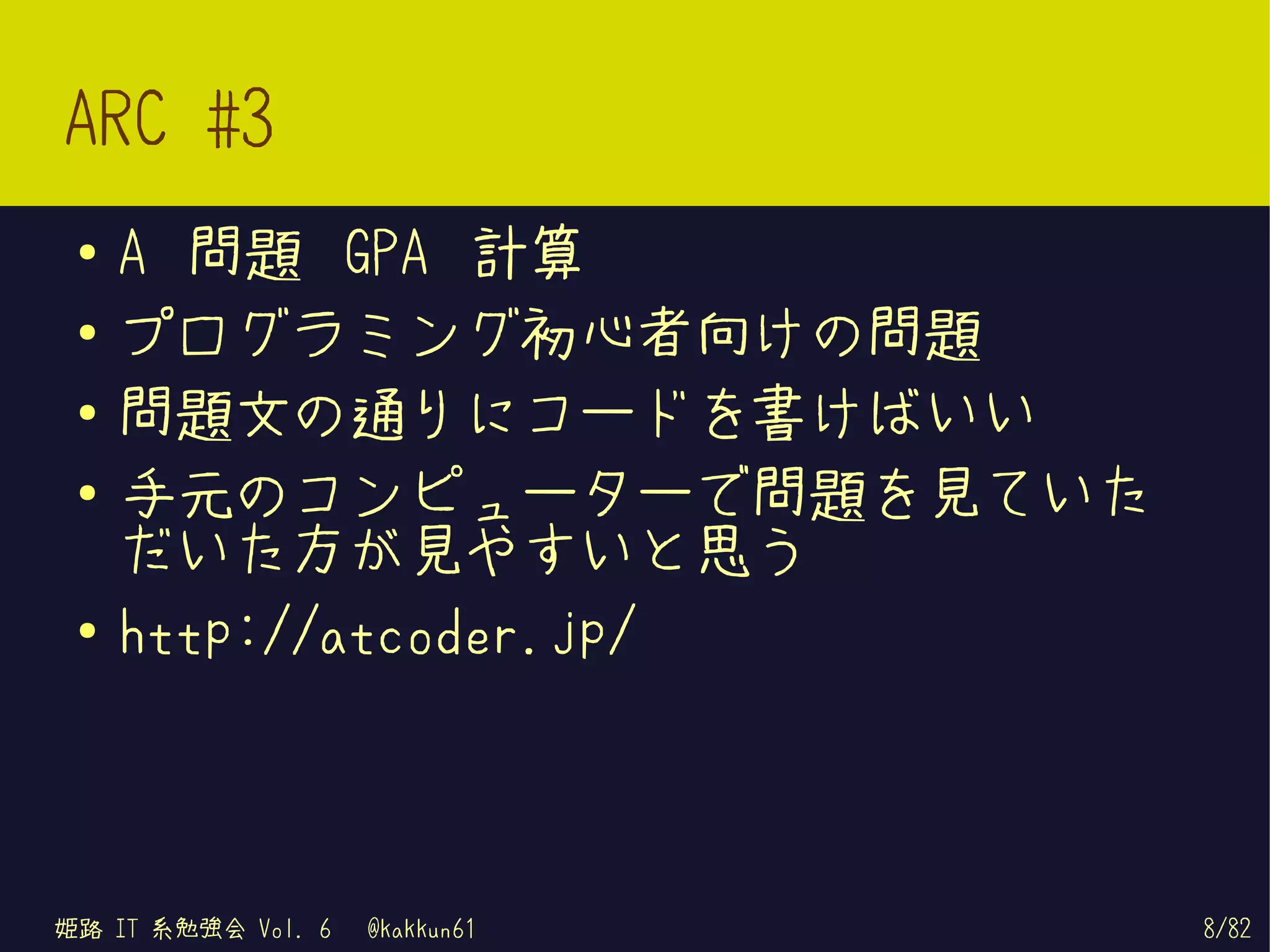 ARC #3
 ●   A 問題 GPA 計算
 ●   プログラミング初心者向けの問題
 ●
     問題文の通りにコードを書けばいい
 ●   手元のコンピューターで問題を見ていた
     だいた方が見やすいと思う
 ●
     http://atcoder.jp/



姫路 IT 系勉強会 Vol. 6   @kakkun61   8/82
 