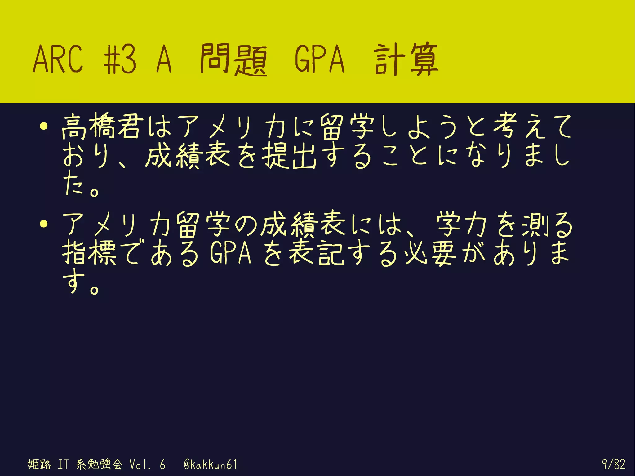 ARC #3 A 問題 GPA 計算
 ●   高橋君はアメリカに留学しようと考えて
     おり、成績表を提出することになりまし
     た。
 ●   アメリカ留学の成績表には、学力を測る
     指標である GPA を表記する必要がありま
     す。




姫路 IT 系勉強会 Vol. 6   @kakkun61   9/82
 