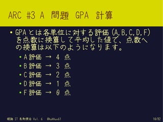 ARC #3 A 問題 GPA 計算
 ●   GPA とは各単位に対する評価 (A,B,C,D,F)
     を点数に換算して平均した値で、点数へ
     の換算は以下のようになります。
     ●   A 評価       →    4      点
     ●   B 評価       →    3      点
     ●   C 評価       →    2      点
     ●   D 評価       →    1      点
     ●   F 評価       →    0      点


姫路 IT 系勉強会 Vol. 6   @kakkun61       10/82
 