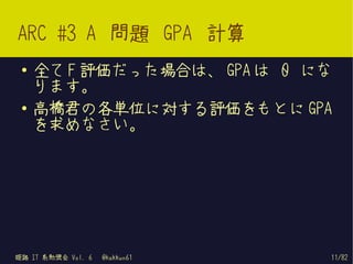 ARC #3 A 問題 GPA 計算
 ●   全て F 評価だった場合は、 GPA は 0 にな
     ります。
 ●   高橋君の各単位に対する評価をもとに GPA
     を求めなさい。




姫路 IT 系勉強会 Vol. 6   @kakkun61   11/82
 