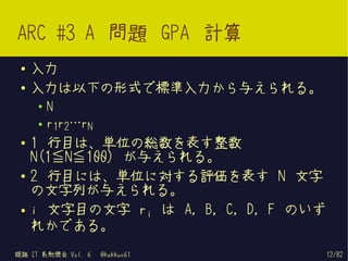 ARC #3 A 問題 GPA 計算
 ●   入力
 ●   入力は以下の形式で標準入力から与えられる。
     ●   N
     ●   r1r2…rN
 ●   1 行目は、単位の総数を表す整数
     N(1≦N≦100) が与えられる。
 ●   2 行目には、単位に対する評価を表す N 文字
     の文字列が与えられる。
 ●   i 文字目の文字 ri は A, B, C, D, F のいず
     れかである。
姫路 IT 系勉強会 Vol. 6   @kakkun61          12/82
 